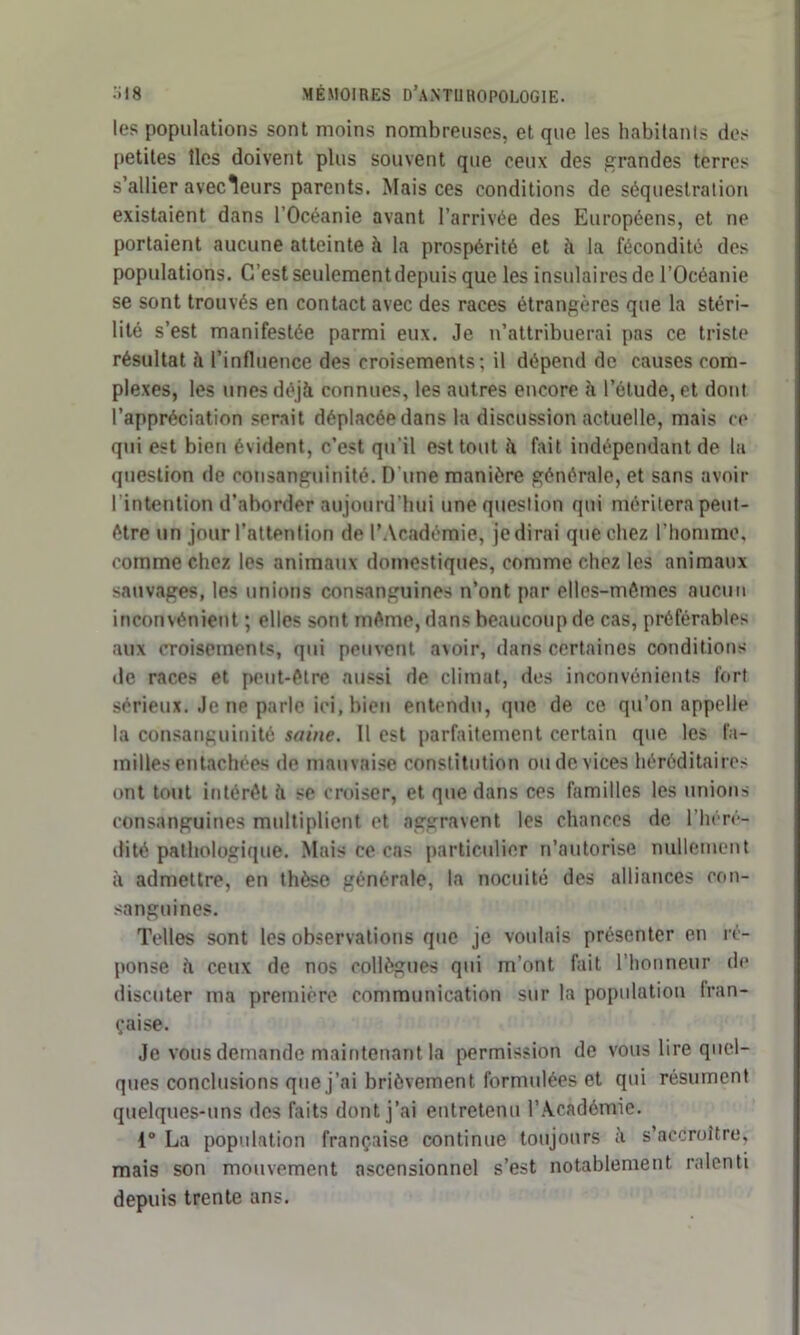 les populations sont moins nombreuses, et que les habitants des petites îles doivent plus souvent que ceux des grandes terres s’allier avecleurs parents. Mais ces conditions de séquestration existaient dans l’Océanie avant l’arrivée des Européens, et ne portaient aucune atteinte à la prospérité et à la fécondité des populations. C’est seulement depuis que les insulaires de l’Océanie se sont trouvés en contact avec des races étrangères que la stéri- lité s’est manifestée parmi eux. Je n’attribuerai pas ce triste résultat h l’influence des croisements; il dépend de causes com- plexes, les unes déjà connues, les autres encore à l’étude, et dont l’appréciation serait déplacée dans la discussion actuelle, mais ce qui est bien évident, c’est qu’il est tout h fait indépendant de la question de consanguinité. D'une manière générale, et sans avoir l'intention d’aborder aujourd'hui une question qui méritera peut- être un jour l’attention de l’Académie, je dirai que chez l’homme, comme chez les animaux domestiques, comme chez les animaux sauvages, les unions consanguines n’ont par elles-mêmes aucun inconvénient ; elles sont même, dans beaucoup de cas, préférables aux croisements, qui peuvent avoir, dans certaines conditions de races et peut-être aussi de climat, des inconvénients fort sérieux. Je ne parle ici, bien entendu, que de ce qu’on appelle la consanguinité saine. Il est parfaitement certain que les fa- milles entachées de mauvaise constitution ou de vices héréditaires ont tout intérêt à se croiser, et que dans ces familles les unions consanguines multiplient et aggravent les chances de l’héré- dité pathologique. Mais ce cas particulier n’autorise nullement à admettre, en thèse générale, la nocuité des alliances con- sanguines. Telles sont les observations que je voulais présenter en ré- ponse à ceux de nos collègues qui m’ont fait l’honneur de discuter ma première communication sur la population fran- çaise. Je vous demande maintenant la permission de vous lire quel- ques conclusions que j’ai brièvement formulées et qui résument quelques-uns des faits dont j’ai entretenu l’Académie. 1° La population française continue toujours à s’accroître, mais son mouvement ascensionnel s’est notablement ralenti depuis trente ans.