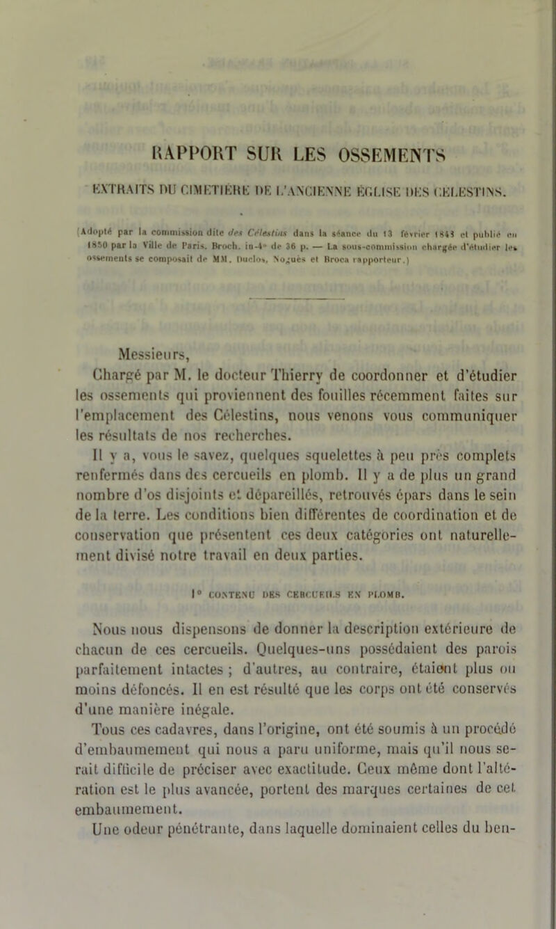 RAPPORT SUR LES OSSEMENTS KXTHAITS nu CIMETIÉME DE I,'ANCIENNE Éf.f.lSE MES C.KIÆSTINS. (Adopté par la commission dite des Ce les tins dans la s4anc«- du 13 février 184? cl publié en 1850 par la Ville de Paris. Broch. in-4** de 36 p. — La soug-commitsion chargée d'étudier les ossements se composait de MM. Duclo», No^uès et Rroca rapporteur.) Messieurs, Chargé par M. le docteur Thierry de coordonner et d’étudier les ossements qui proviennent des fouilles récemment faites sur l’emplacement des Célestins, nous venons vous communiquer les résultats de nos recherches. Il y a, vous le savez, quelques squelettes h peu près complets renfermés dans des cercueils en plomb. Il y u de plus un grand nombre d’os disjoints et dépareillés, retrouvés épars dans le sein de la terre. Les conditions bien différentes de coordination et de conservation que présentent ces deux catégories ont naturelle- ment divisé notre travail en deux parties. 1° CONTENU UKS CEHCUEll.S EN PLOMB. Nous nous dispensons de donner la description extérieure de chacun de ces cercueils. Quelques-uns possédaient des parois parfaitement intactes ; d’autres, au contraire, étaiont plus ou moins défoncés. Il en est résulté que les corps ont été conservés d’une manière inégale. Tous ces cadavres, dans l’origine, ont été soumis à un procédé d’embaumement qui nous a paru uniforme, mais qu’il nous se- rait difficile de préciser avec exactitude. Ceux môme dont l’alté- ration est le plus avancée, portent des marques certaines de cet embaumement. Une odeur pénétrante, dans laquelle dominaient celles du beu-