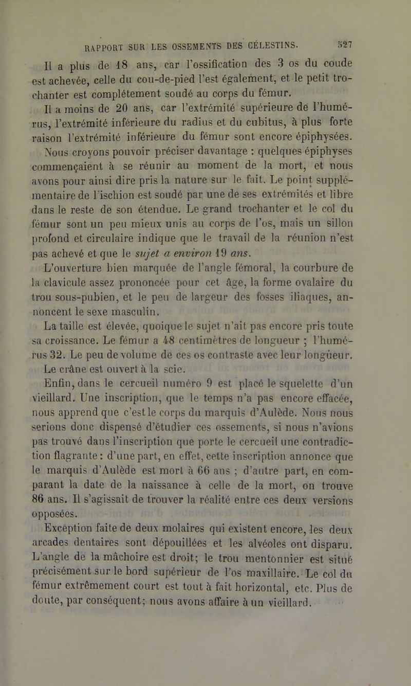 Il a plus de 18 ans, car l’ossification des 3 os du coude est achevée, celle du cou-de-pied l’est également, et le petit tro- chanter est complètement soudé au corps du fémur. Il a moins de 20 ans, car l’extrémité supérieure de l’humé- rus, l’extrémité inférieure du radius et du cubitus, à plus forte raison l’extrémité inférieure du fémur sont encore épiphysées. Nous croyons pouvoir préciser davantage : quelques épiphyses commençaient à se réunir au moment de la mort, et nous avons pour ainsi dire pris la nature sur le fait. Le point, supplé- mentaire de l’ischion est soudé par une de ses extrémités et libre dans le reste de son étendue. Le grand trochanter et le col du fémur sont un peu mieux unis au corps de l’os, mais un sillon profond et circulaire indique que le travail de la réunion n’est pas achevé et que le sujet a environ 19 ans. L’ouverture bien marquée de l’angle fémoral, la courbure de la clavicule assez prononcée pour cet âge, la forme ovalaire du trou sous-pubien, et le peu de largeur des fosses iliaques, an- noncent le sexe masculin. La taille est élevée, quoique le sujet n’ait pas encore pris toute sa croissance. Le fémur a 48 centimètres de longueur ; l'humé- rus 32. Le peu de volume de ces os contraste avec leur longueur. Le crâne est ouvert à la scie. Enfin, dans le cercueil numéro 9 est placé le squelette d’un vieillard. Une inscription, que le temps n’a pas encore effacée, nous apprend que c’est le corps du marquis d’Aulède. Nous nous serions donc dispensé d’étudier ces ossements, si nous n’avions pas trouvé dans l’inscription que porte le cercueil une contradic- tion flagrante: d’une part, en effet, cette inscription annonce que le marquis d’Aulède est mort à 66 ans ; d’autre part, en com- parant la date de la naissance à celle de la mort, on trouve 86 ans. Il s’agissait de trouver la réalité entre ces deux versions opposées. Exception faite de deux molaires qui existent encore, les deux arcades dentaires sont dépouillées et les alvéoles ont disparu. L’angle de la mâchoire est droit; le trou mentonnier est situé précisément sur le bord supérieur de l’os maxillaire. Le col du fémur extrêmement court est tout à fait horizontal, etc. Plus de doute, par conséquent; nous avons affaire à un vieillard.