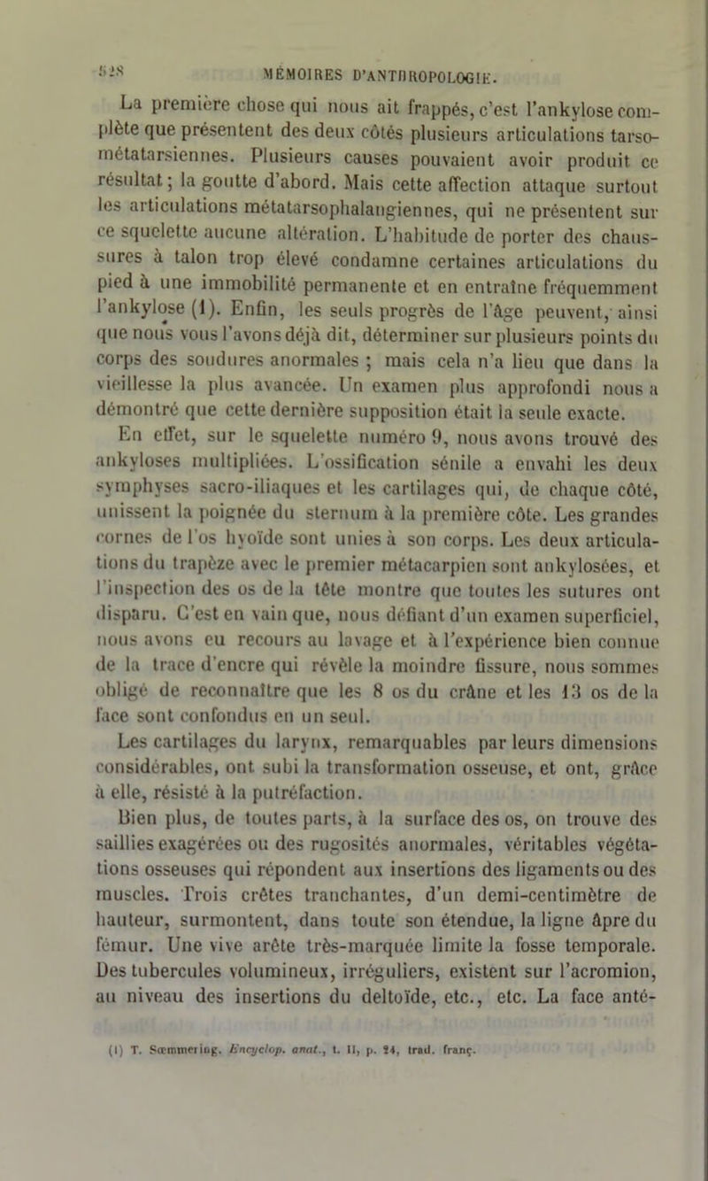 La première chose tjui nous ait frappés, c’est l’ankylose coni- plète que présentent des deux côtés plusieurs articulations tarso- métatarsiennes. Plusieurs causes pouvaient avoir produit ce résultat; la goutte d’abord. Mais cette affection attaque surtout les articulations métatarsophalangiennes, qui ne présentent sur ce squelette aucune altération. L’habitude de porter des chaus- sures a talon trop élevé condamne certaines articulations du pied à une immobilité permanente et en entraîne fréquemment l’ankylose (1). Enfin, les seuls progrès de l’âge peuvent, ainsi que nous vous l’avons déjà dit, déterminer sur plusieurs points du corps des soudures anormales ; mais cela n’a lieu que dans la vieillesse la plus avancée. Un examen plus approfondi nous a démontré que cette dernière supposition était la seule exacte. En etTet, sur le squelette numéro 9, nous avons trouvé des ankylosés multipliées. L ossification sénile a envahi les deux symphyses sacro-iliaques et les cartilages (pii, de chaque côté, unissent la poignée du sternum à la première côte. Les grandes cornes de l'os hyoïde sont unies à son corps. Les deux articula- tions du trapèze avec le premier métacarpien sont ankylosées, et I inspection des os de la tète montre que toutes les sutures ont disparu. C’est en vainque, nous défiant d’un examen superficiel, nous avons eu recours au lavage et à l’expérience bien connue de la trace d’encre qui révèle la moindre fissure, nous sommes obligé de reconnaître que les 8 os du crâne et les 13 os delà face sont confondus en un seul. Les cartilages du larynx, remarquables par leurs dimensions considérables, ont subi la transformation osseuse, et ont, grâce à elle, résisté à la putréfaction. Bien plus, de toutes parts, à la surface des os, on trouve des saillies exagérées ou des rugosités anormales, véritables végéta- tions osseuses qui répondent aux insertions des ligaments ou des muscles. Trois crêtes tranchantes, d’un demi-centimètre de hauteur, surmontent, dans toute son étendue, la ligne âpre du fémur. Une vive arête très-marquée limite la fosse temporale. Ues tubercules volumineux, irréguliers, existent sur l’acromion, au niveau des insertions du deltoïde, etc., etc. La face anté-