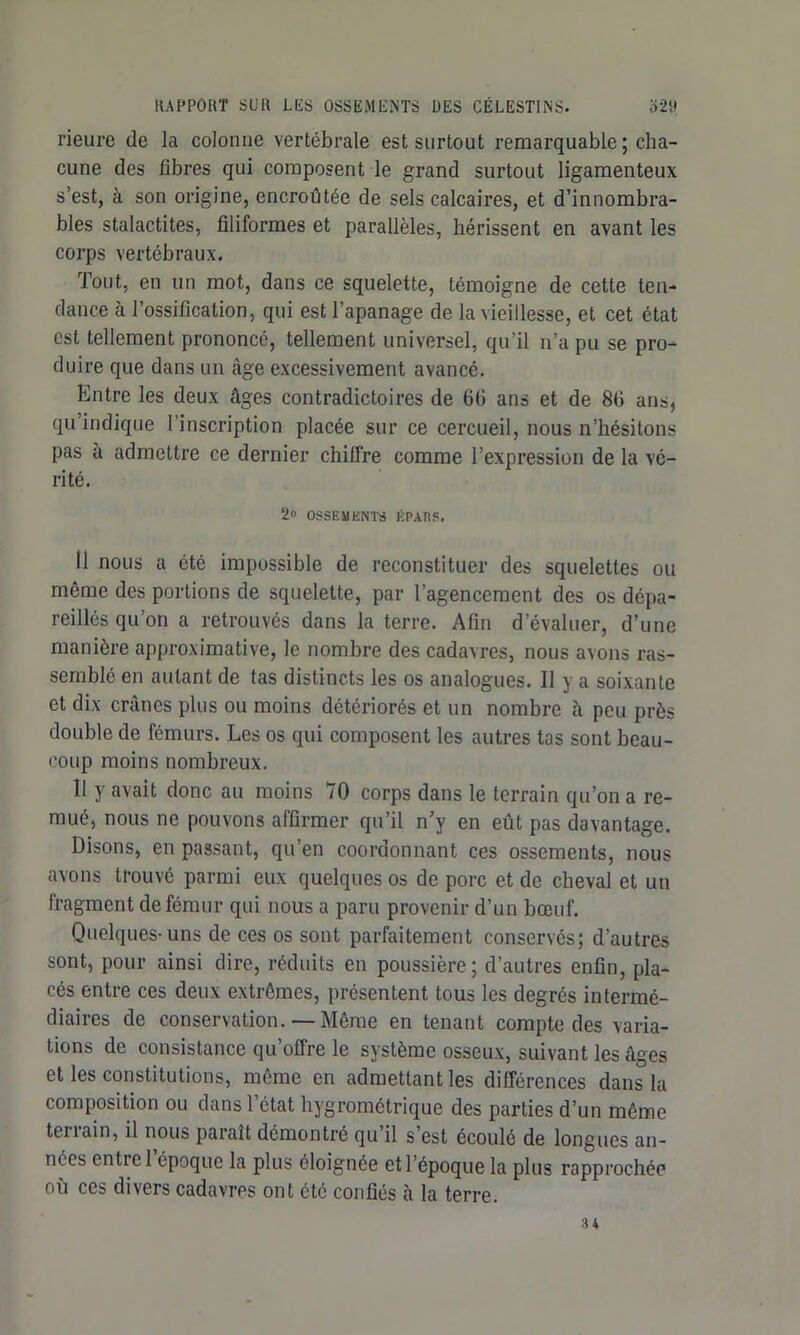 rieure de la colonne vertébrale est surtout remarquable ; cha- cune des fibres qui composent le grand surtout ligamenteux s’est, à son origine, encroûtée de sels calcaires, et d’innombra- bles stalactites, filiformes et parallèles, hérissent en avant les corps vertébraux. Tout, en un mot, dans ce squelette, témoigne de cette ten- dance à l’ossification, qui est l’apanage de la vieillesse, et cet état est tellement prononcé, tellement universel, qu’il n’a pu se pro- duire que dans un âge excessivement avancé. Entre les deux âges contradictoires de 6fi ans et de 8fi ans, qu indique l’inscription placée sur ce cercueil, nous n’hésitons pas à admettre ce dernier chiffre comme l’expression de la vé- rité. 2» OSSEMENTS ICPAÎ1S. 11 nous a été impossible de reconstituer des squelettes ou même des portions de squelette, par l'agencement des os dépa- reillés qu’on a retrouvés dans la terre. Afin d’évaluer, d’une manière approximative, le nombre des cadavres, nous avons ras- semblé en autant de tas distincts les os analogues. Il y a soixante et dix crânes plus ou moins détériorés et un nombre à peu près double de fémurs. Les os qui composent les autres tas sont beau- coup moins nombreux. Il y avait donc au moins 70 corps dans le terrain qu’on a re- mué, nous ne pouvons affirmer qu’il n’y en eût pas davantage. Disons, en passant, qu’en coordonnant ces ossements, nous avons trouvé parmi eux quelques os de porc et de cheval et un fragment de fémur qui nous a paru provenir d’un bœuf. Quelques-uns de ces os sont parfaitement conservés; d’autres sont, pour ainsi dire, réduits en poussière; d’autres enfin, pla- cés entre ces deux extrêmes, présentent tous les degrés intermé- diaires de conservation.— Même en tenant compte des varia- tions de consistance qu’offre le système osseux, suivant les âges et les constitutions, même en admettant les différences dans la composition ou dans l’état hygrométrique des parties d’un même terrain, il nous paraît démontré qu’il s’est écoulé de longues an- nées entre 1 époque la plus éloignée et l’époque la plus rapprochée où ces divers cadavres ont été confiés à la terre. 34