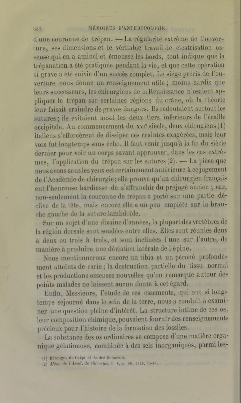 d’une couronne de trépan. —La régularité extrême de l’ouver- ture, ses dimensions et le véritable travail de cicatrisation os- seuse qui en a aminci et émoussé les bords, tout indique que la trépanation a été pratiquée pendant la vie, et que cette opération si grave a été suivie d’un succès complet. Le siège précis de l’ou- verture nous donne un renseignement utile; moins hardis que leurs successeurs, les chirurgiens de la Renaissance n’osaient ap- pliquer le trépan sur certaines régions du crâne, où la théorie leur faisait craindre de graves dangers. Ils redoutaient surtout les sutures; ils évitaient aussi les deux tiers inférieurs de l’écaille occipitale. Au commencement du xvi' siècle, deux cliirugiens (1) italiens s’efforcèrent de dissiper ces craintes exagérées, mais leur voix fut longtemps sans écho. 11 faut venir jusqu’à la fin du siècle dernier pour voir un corps savant approuver, dans les cas extrê- mes, l'application du trépan sur les sutures (2). — La pièce que nous avons sous les yeux est certainement antérieure à ce jugement de l’Académie de chirurgie;elle prouve qu’un chirurgien français eut l’heureuse hardiesse de s’affranchir du préjugé ancien ; car, non-seulement la couronne de trépan a porté sur une partie dé- dise de la tète, mais encore elle a un peu empiété sur la bran- che gauche de la suture lambdoïde. Sur un sujet d’une dizaine d’années, la plupart des vertèbres de la région dorsale sont soudées entre elles. Elles sont réunies deux à deux ou trois à trois, et sont inclinées l'une sur l’autre, de manière à produire une déviation latérale de l’épine. Nous mentionnerons encore un tibia et un péroné profondé- ment atteints de carie ; la destruction partielle du tissu normal et les productions osseuses nouvelles qu’on remarque autour des points malades ne laissent aucun doute à cet égard. Enfin, Messieurs, l’étude de ces ossements, qui ont si long- temps séjourné dans le sein de la terre, nous a conduit a exami- ner une question pleine d’intérêt. La structure intime de ces os. leur composition chimique, pouvaient fournir des renseignements précieux pour l’histoire de la formation des fossiles. La substance des os ordinaires se compose d’une matière orga- nique gélatineuse, combinée à des sels inorganiques, parmi les- (I) Bérenger de Carpi et André Hclacroii.