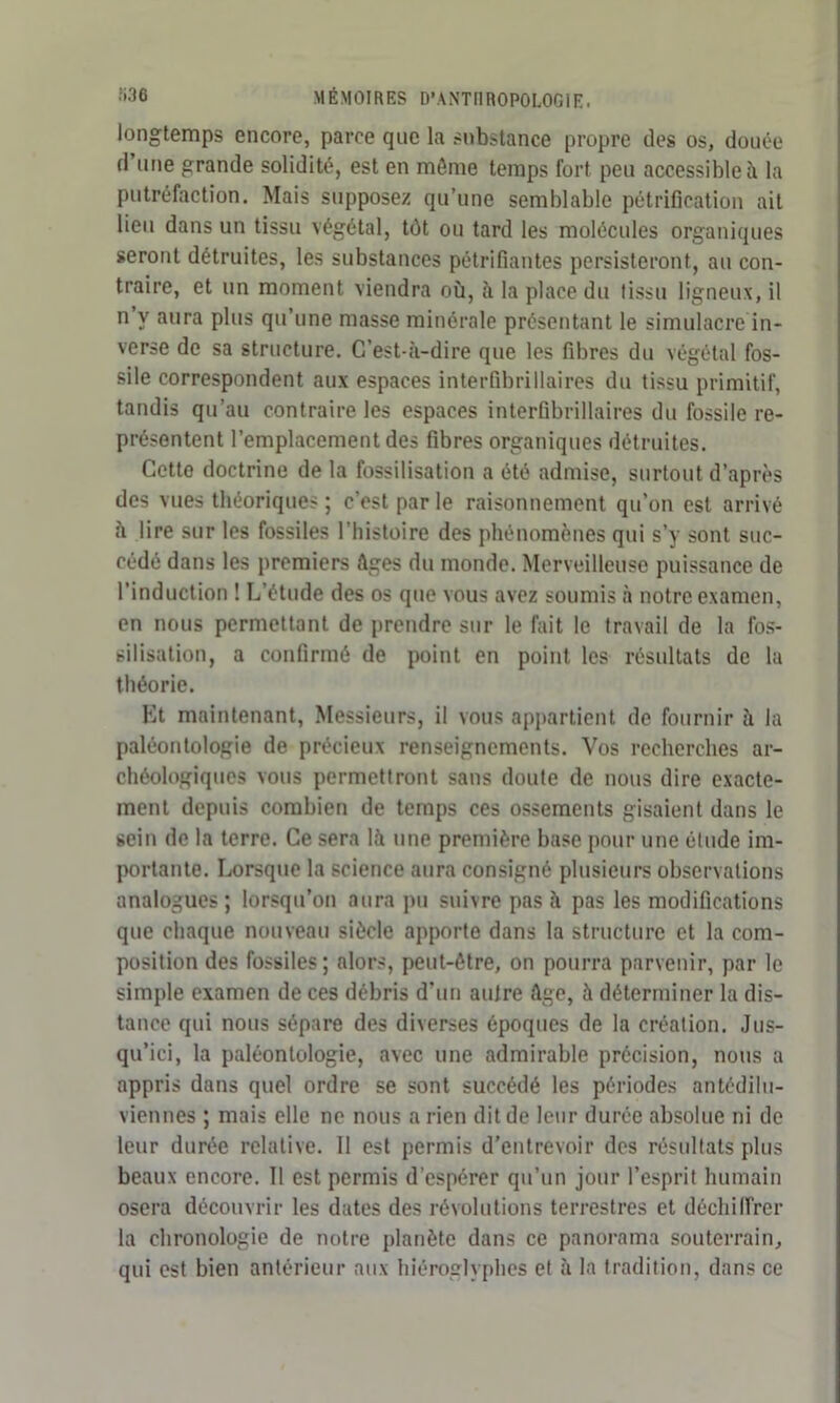 longtemps encore, parce que la substance propre des os, douée d une grande solidité, est en môme temps fort peu accessible à la putréfaction. Mais supposez qu’une semblable pétrification ait lieu dans un tissu végétal, tôt ou tard les molécules organiques seront détruites, les substances pétrifiantes persisteront, au con- traire, et un moment viendra où, à la place du tissu ligneux, il n y aura plus qu’une masse minérale présentant le simulacre in- verse de sa structure. C’est-à-dire que les fibres du végétal fos- sile correspondent aux espaces interfibrillaires du tissu primitif, tandis qu’au contraire les espaces interûbrillaires du fossile re- présentent l’emplacement des fibres organiques détruites. Cetto doctrine de la fossilisation a été admise, surtout d’après des vues théoriques; c’est parle raisonnement qu’on est arrivé à lire sur les fossiles l'histoire des phénomènes qui s’y sont suc- cédé dans les premiers âges du monde. Merveilleuse puissance de l’induction ! L’étude des os que vous avez soumis à notre examen, en nous permettant de prendre sur le fait le travail de la fos- silisation, a confirmé de point en point les résultats de la théorie. Et maintenant, Messieurs, il vous appartient de fournir à la paléontologie de précieux renseignements. Vos recherches ar- chéologiques vous permettront sans doute de nous dire exacte- ment depuis combien de temps ces ossements gisaient dans le sein de la terre. Ce sera là une première base pour une étude im- portante. Lorsque la science aura consigné plusieurs observations analogues; lorsqu’on aura pu suivre pas à pas les modifications que chaque nouveau siècle apporte dans la structure et la com- position des fossiles; alors, peut-être, on pourra parvenir, par le simple examen de ces débris d’un aulre âge, à déterminer la dis- tance qui nous sépare des diverses époques de la création. Jus- qu’ici, la paléontologie, avec une admirable précision, nous a appris dans quel ordre se sont succédé les périodes antédilu- viennes ; mais elle ne nous a rien dit de leur durée absolue ni de leur durée relative. Il est permis d’entrevoir dos résultats plus beaux encore. Il est permis d’espérer qu’un jour l’esprit humain osera découvrir les dates des révolutions terrestres et déchiffrer la chronologie de notre planète dans ce panorama souterrain, qui est bien antérieur aux hiéroglyphes et à la tradition, dans ce