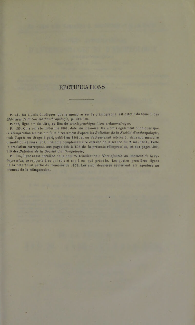 RECTIFICATIONS l>, 4î. On a omis d’iudiquer que le mémoire sur le crâniographe est extrait du tome 1 des Mémoires de lo. Société d’anthropologie, p. 349-378. P. 152, ligne lr« du titre, au lieu de crâniographique, lisez cràniométriquc. . P. 155. On a omis le millésime 1861, date du mémoire. On a omis également d’indiquer que la réimpression n'a pas été faite directement d’après les Bulletins de la Société d’anthropologie, mais d'après un tirage à part, publié en 1861, et où l'auteur avait intercalé, dans son mémoire primitif du 21 mars 1861, une note complémentaire extraite de ta séauce du 2 mai 1861. Celte intercalation correspond aux pages 202 à 208 de la présente réimpression, et aux pages 309, 319 des Bulletins de la Société d’anthropologie. P. 305, ligne avaut-deruière de la note 2. L'indication : Note ajoutée au moment de la ré- impression, se rapporte & ce qui suit et non à ce qui précè le. Les quatre premières lignes de la note 2 font partie du mémoire de 1859. Les cinq dernières seules ont été ajoutées au moment de la réimpression.