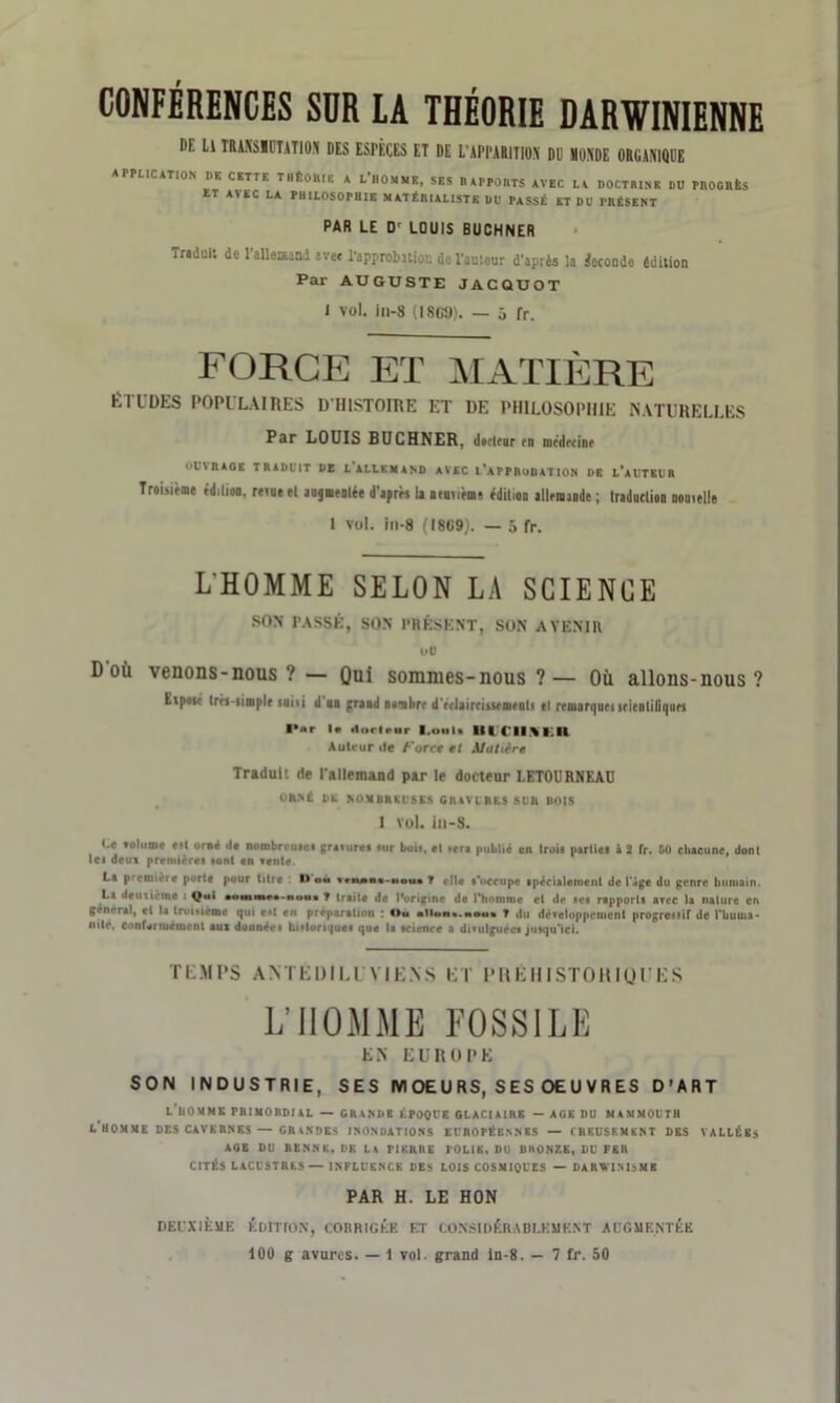 CONFÉRENCES SDR IA THÉORIE DARWINIENNE l'f. Ll IRAMSIlTATiOS DES ESPÈCES ET DE L'APPARITION' DU MONDE ORGANIQUE APPLICATION I)E CETTE TIIÊOHIK A L HOMME, SES B APPORTS AVEC LA DOCTRINE DD PROGRÈS ET AVEC LA PHILOSOPHIE MATÉRIALISTE DU PASSÉ ET DU PRÉSENT PAR LE Dr LOUIS BUCHNER Tr«dult de l'allemand avec l'approbition do l'aulcur d'après la Seconde édition Par AUGUSTE JACQUOT J vol. in-8 (1809). — 5 fr. FORGE ET MATIÈRE ÉTUDES POPULAIRES D'HISTOIRE ET DE PHILOSOPHIE NATURELLES Par LOUIS BUCHNER, dttlrur rn nirdrrinr OUVRAOE TRADUIT DE LALLEMAND AVEC TaPPRuOATION DE l'aUTEUR TreLirme cdilioo. revue el anjuratée d'agrès la aemième édition allrmande ; Iraduclion nouvelle 1 vol. in-8 (18119). — 5 fr. L'HOMME SELON LA SCIENCE SON PASSÉ, SON PRÉSENT, SON AVENIR ou Doù venons-nous ? — Qui sommes-nous ?— Où allons-nous? Evpost Irn simple suivi d un grand n u ni lire d'rrlaircitsrnirnli tl remarques srienliliqurs l*ar Ir <li>rlrur l.uuli III CIIVI.II Auteur de force et Matière Traduit rie l'allemand par le docteur LETOURNEAU ORNÉ DE NOMBREUSES CHAVIRES SUR DOIS 1 vol. ill-S. t.c «olutne «il orné .le nombrcuici gravurci lur bu», et »er« publié en Iroii partiel i 2 fr. 50 chacune, dont le» deui première» «ont en fente. La première porte pour titre D ou wmm-houi T die t’occupe spécialement de l’âge du genre humain. Li deux te tue : Qui •onau»**-uou« T traite de IVrigine de l’homme el de set rapports arec la nature en general, et la trui«ieme qui e«t en préparation Ou ■IIon«.ni»u« T du dëreloppemcnt progressif de l’huuu* nité. conformément aux donnée» hi»toriques que la science a divulguée» jutqu’ici. TEMPS ANTÉDILUVIENS ET PRÉHISTORIQUES L’HOMME FOSSILE L.N EUROPE SON INDUSTRIE, SES M OE U RS, S ES OE U V R ES D’ART l'nOMMK PRIMORDIAL — GRANDE ÉPOQUE GLACIAIRE — AGE DU MAMMOUTH L HOMME DES CAVERNES — GRANDES INONDATIONS EUROPÉENNES — CREUSEMENT DES VALLÉES AQE DU RENNE, DK LA PIERRE POLIE, DU DRONZE, DU FEn CITÉS LACUSTRES—INFLUENCE DES LOIS COSMIQUES — DARWINISME PAR H. LE HON DEUXIÈME ÉDITION, CORRIGÉK CT CONSIDÉH A BI.E M E N T AUGMENTÉE 100 g avures. — 1 vol. grand in-8. — 7 fr. 50