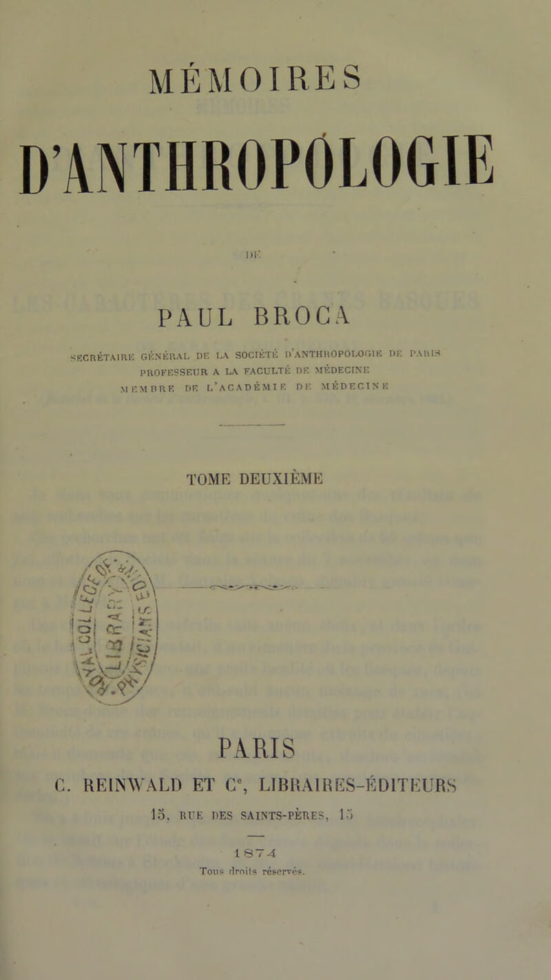 D’ANTHROPOLOGIE PAUL BROCA SECRÉTAIRE GÉNÉRAL UE LA SOCIÉTÉ U ANTHROPOLOGIE UE PARIS PROFESSEUR A L/A FACULTÉ OR MÉDECINE MEMBRE UE L’ACADÉMIE DE MÉDECINE TOME DEUXIÈME PARIS C. REimVALD ET Cc, LIBRAIRES-ÉDITEURS 15, H UE DES SAINTS-PÈRES, 15 1 S74 Ton? droit? réservés.