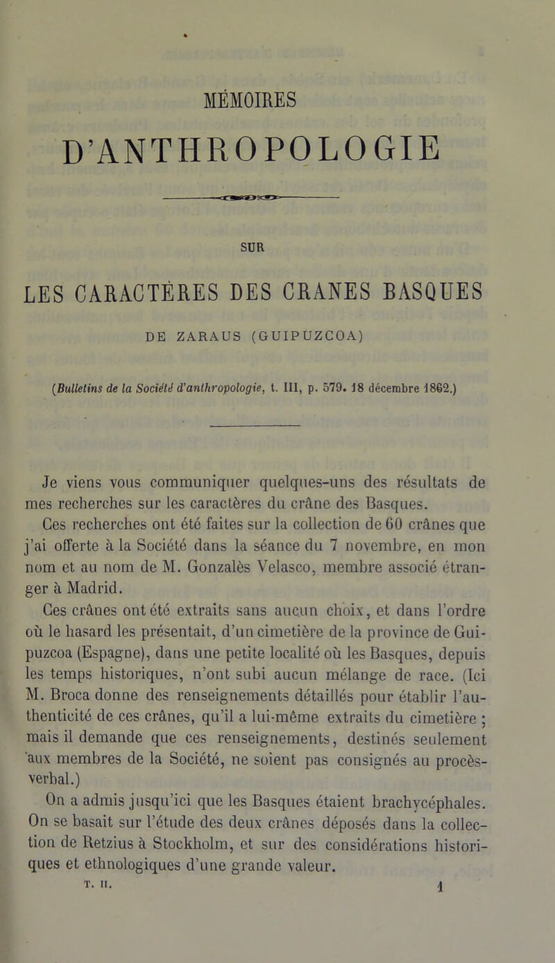 D’ANTHROPOLOGIE SUR LES CARACTÈRES DES CRANES BASQUES DE ZARAUS (GUIPUZCOA) (Bulletins de la Société d’anthropologie, t. III, p. 579. 18 décembre 1862.) Je viens vous communiquer quelques-uns des résultats de mes recherches sur les caractères du crâne des Basques. Ces recherches ont été faites sur la collection de 60 crânes que j’ai offerte à la Société dans la séance du 7 novembre, en mon nom et au nom de M. Gonzalès Velasco, membre associé étran- ger à Madrid. Ces crâues ont été extraits sans aucun choix, et dans l’ordre où le hasard les présentait, d’un cimetière de la province de Gui- puzcoa (Espagne), dans une petite localité où les Basques, depuis les temps historiques, n’ont subi aucun mélange de race. (Ici M. Broca donne des renseignements détaillés pour établir l’au- thenticité de ces crânes, qu’il a lui-même extraits du cimetière ; mais il demande que ces renseignements, destinés seulement aux membres de la Société, ne soient pas consignés au procès- verbal.) On a admis jusqu’ici que les Basques étaient brachycéphales. On se basait sur l’étude des deux crânes déposés dans la collec- tion de Retzius à Stockholm, et sur des considérations histori- ques et ethnologiques d’une grande valeur.