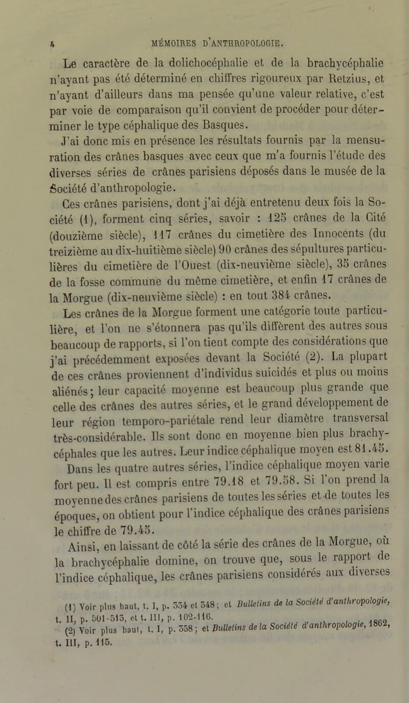 K Le caractère de la dolichocéphalie et de la brachycéphalie n’ayant pas été déterminé en chiffres rigoureux par Retzius, et n’ayant d’ailleurs dans ma pensée qu’une valeur relative, c’est par voie de comparaison qu’il convient de procéder pour déter- miner le type céphalique des Basques. J’ai donc mis en présence les résultats fournis par la mensu- ration des crânes basques avec ceux que m’a fournis l’étude des diverses séries de crânes parisiens déposés dans le musée de la Société d’anthropologie. Ces crânes parisiens, dont j’ai déjà entretenu deux fois la So- ciété (1), forment cinq séries, savoir : 125 crânes de la Cité (douzième siècle), 117 crânes du cimetière des Innocents (du treizième au dix-huitième siècle) 90 crânes des sépultures particu- lières du cimetière de l’Ouest (dix-neuvième siècle), 35 crânes de la fosse commune du même cimetière, et enfin 17 crânes de la Morgue (dix-neuvième siècle) : en tout 384- crânes. Les crânes de la Morgue forment une catégorie toute particu- lière, et l’on ne s’étonnera pas qu’ils diffèrent des autres sous beaucoup de rapports, si l’on tient compte des considérations que j’ai précédemment exposées devant la Société (2). La plupart de ces crânes proviennent d’individus suicidés et plus ou moins aliénés ; leur capacité moyenne est beaucoup plus grande que celle des crânes des autres séries, et le grand développement de leur région temporo-pariétale rend leur diamètre transversal très-considérable. Us sont donc en moyenne bien plus brachy- céphales que les autres. Leur indice céphalique moyen est 81.45. Dans les quatre autres séries, l’indice céphalique moyen varie fort peu. Il est compris entre 79.18 et 79.58. Si 1 on prend la moyenne des crânes parisiens de toutes les séries et de toutes les époques, on obtient pour l’indice céphalique des crânes parisiens le chiffre de 79.45. Ainsi, en laissant de côté la série des crânes de la Morgue, où la brachycéphalie domine, on trouve que, sous le rapport de l’indice céphalique, les crânes parisiens considérés aux diverses (1) Voir plus haut, t. I, p. 534 et 348; et Bulletins de la Société d'anthropologie, t. II, p. 501-515, et t. 111, p. 102-116. (2, Voir plus haut, l. 1, p.558; et Bulletins de la Société d’anthropologie, \862,