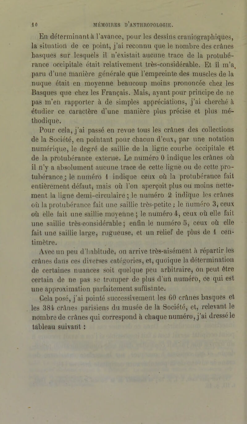 En déterminant à l’avance, pour les dessins craniographiques, la situation de ce point, j’ui reconnu que le nombre des crânes basques sur lesquels il n’existait aucune trace de la protubé- rance occipitale était relativement très-considérable. Et il m’a, paru d’une manière générale que l’empreinte des muscles de la nuque était en moyenne beaucoup moins prononcée chez les Basques que chez les Français. Mais, ayant pour principe de ne pas m’en rapporter à de simples appréciations, j’ai cherché à étudier ce caractère d’une manière plus précise et plus mé- thodique. Pour cela, j’ai passé en revue tous les crânes des collections de la Société, en pointant pour chacun d’eux, par une notation numérique, le degré de saillie de la ligne courbe occipitale et de la protubérance externe. Le numéro 0 indique les crânes où il n’y a absolument aucune trace de cette ligne ou de cette pro- tubérance.; le numéro I indique ceux où la protubérance fait entièrement défaut, mais où l’on aperçoit plus ou moins nette- ment la ligne demi-circulaire ; le numéro 2 indique les crânes où la protubérance fait une saillie très-petite ; le numéro 3, ceux où elle lait une saillie moyenne ; le numéro 4, ceux où elle fait une saillie très-considérable; enfin le numéro ù, ceux où elle fait une saillie large, rugueuse, et un relief de plus de 1 cen- timètre. Avec un peu d’habitude, on arrive très-aisément à répartir les crânes dans ces diverses catégories, et, quoique la détermination de certaines nuances soit quelque peu arbitraire, on peut être certain de ne pas se tromper de plus d'un numéro, ce qui est une approximation parfaitement suffisante. Cela posé, j’ai pointé successivement les GO crânes basques et les 384 crânes parisiens du musée de la Société, et, relevant le nombre de crânes qui correspond à chaque numéro, j’ai dressé le tableau suivant :