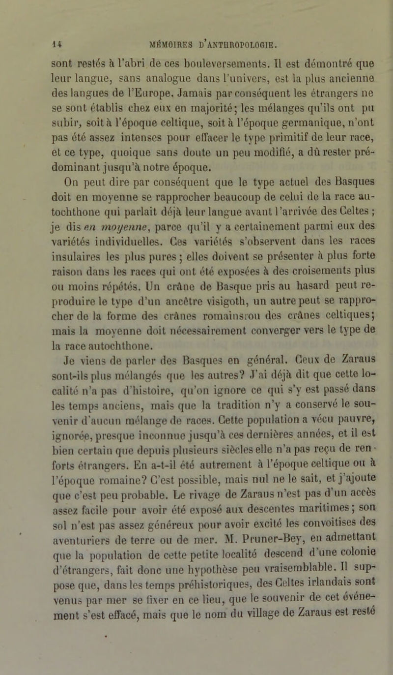 sont restés h l’abri de ces bouleversements. Il est démontré que leur langue, sans analogue dans l’univers, est la plus ancienne des langues de l’Europe. Jamais par conséquent les étrangers ne se sont établis chez eux en majorité; les mélanges qu’ils ont pu subir, soit à l’époque celtique, soit à l’époque germanique, n’ont pas été assez intenses pour effacer le type primitif de leur race, et ce type, quoique sans doute un peu modifié, a dû rester pré- dominant jusqu’à notre époque. On peut dire par conséquent que le type actuel des Basques doit en moyenne se rapprocher beaucoup de celui de la race au- tochthone qui parlait déjà leur langue avant l’arrivée des Celtes ; je dis en moyenne, parce qu’il y a certainement parmi eux des variétés individuelles. Ces variétés s’observent dans les races insulaires les plus pures; elles doivent se présenter à plus forte raison dans les races qui ont été exposées à des croisements plus ou moins répétés. Un crâne de Basque pris au hasard peut re- produire le type d’un ancêtre visigoth, un autre peut se rappro- cher de la forme des crânes romainsrou des crânes celtiques; mais la moyenne doit nécessairement converger vers le type de la race autochthone. Je viens de parler des Basques en général. Ceux de Zaraus sont-ils plus mélangés que les autres? J’ai déjà dit que cette lo- calité n’a pas d’histoire, qu’on ignore ce qui s’y est passé dans les temps anciens, mais que la tradition n’y a conservé le sou- venir d’aucun mélange de races. Cette population a vécu pauvre, ignorée, presque inconnue jusqu’à ces dernières années, et il e»t bien certain que depuis plusieurs siècles elle n’a pas reçu de ren forts étrangers. En a-t-il été autrement à l’époque celtique ou à l’époque romaine? C’est possible, mais nul ne le sait, et j ajoute que c’est peu probable. Le rivage de Zaraus n’est pas d un accès assez facile pour avoir été exposé aux descentes maritimes; son sol n’est pas assez généreux pour avoir excité les convoitises des aventuriers de terre ou de mer. M. Pruner-Bey, en admettant que la population de cette petite localité descend d une colonie d’étrangers, fait donc une hypothèse peu vraisemblable. U sup- pose que, dans les temps préhistoriques, des Celtes irlandais sont venus par mer se fixer en ce lieu, que le souvenir de cet événe- ment s’est effacé, mais que le nom du village de Zaraus est resté