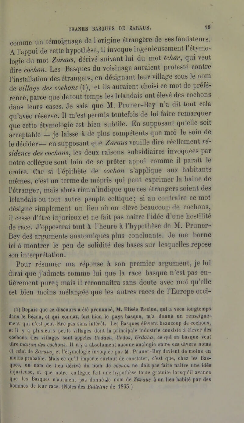 comme un témoignage de l’origine étrangère de ses fondateurs. A l’appui de cette hypothèse, il invoque ingénieusement l’étymo- logie du mot Z ara-as, dérivé suivant lui du mot tchar, qui veut dire cochon. Les Basques du voisinage auraient protesté contre l’installation des étrangers, en désignant leur village sous le nom de village des cochons (1), et ils auraient choisi ce mot de préfé- rence, parce que de tout temps les Irlandais ontelevé des cochons dans leurs cases. Je sais que M. Pruner-Bey n a dit tout cela qu’avec réserve. Il m’est permis toutefois de lui faire îemarquei que cette étymologie est bien subtile. En supposant cju elle soit acceptable — je laisse à de plus compétents que moi le soin de le décider— en supposant que Zaraus veuille dire réellement ré- sidence des cochons, les deux raisons subsidiaires invoquées par notre collègue sont loin de se prêter appui comme il paraît le croire. Car si l’épithète de cochon s’applique aux habitants mêmes, c’est un terme de mépris qui peut exprimer la haine de l’étranger, mais alors rien n’indique que ces étrangers soient des Irlandais ou tout autre peuple celtique ; si au contraire ce mot désigne simplement un lieu où on élève beaucoup de cochons, il cesse d’être injurieux et ne fait pas naître l’idée d’une hostilité de race. J’opposerai tout à l’heure à l’hypothèse de M. Pruner- Bey deê arguments anatomiques plus concluants. Je me borne ici à montrer le peu de solidité des bases sur lesquelles repose son interprétation. Pour résumer ma réponse à son premier argument, je lui dirai que j’admets comme lui que la race basque n’est pas en- tièrement pure; mais il reconnaîtra sans doute avec moi qu’elle est bien moins mélangée que les autres races de l’Europe occi- (1) Depuis que ce discours a été prononcé, M. Elisée Reclus, qui a vécu longtemps dans le Béarn, et qui connaît fort bien le pays basque, m'a donné un renseigne- ment qui n’est peut-être pas sans intérêt. Les Basques élèvent beaucoup de cochons, et il y a plusieurs petits villages dont la principale industrie consiste à élever des cochons. Ces villages sont appelés Urdach, Urdos, Urdaha, ce qui en basque veut dire maison des cochons. 11 n'y a absolument aucune analogie entre ces divers noms et celui de Zaraus, et l’étymologie invoquée par M. Pruner-Bey devient de moins en moins probable. Mais ce qu’il importe surtout de constater, c’est que, chez les Bas- ques, un nom de lieu dérivé du nom de cochon ne doit pas faire naître une idée injurieuse, et que notre co lègue fait une hypothèse toute gratuite lorsqu’il avance que les Basques n’auraient pas donné Je nom de Zaraus à un lieu habité par des hommes de leur race. (Notes des Bulletins de 1865.)