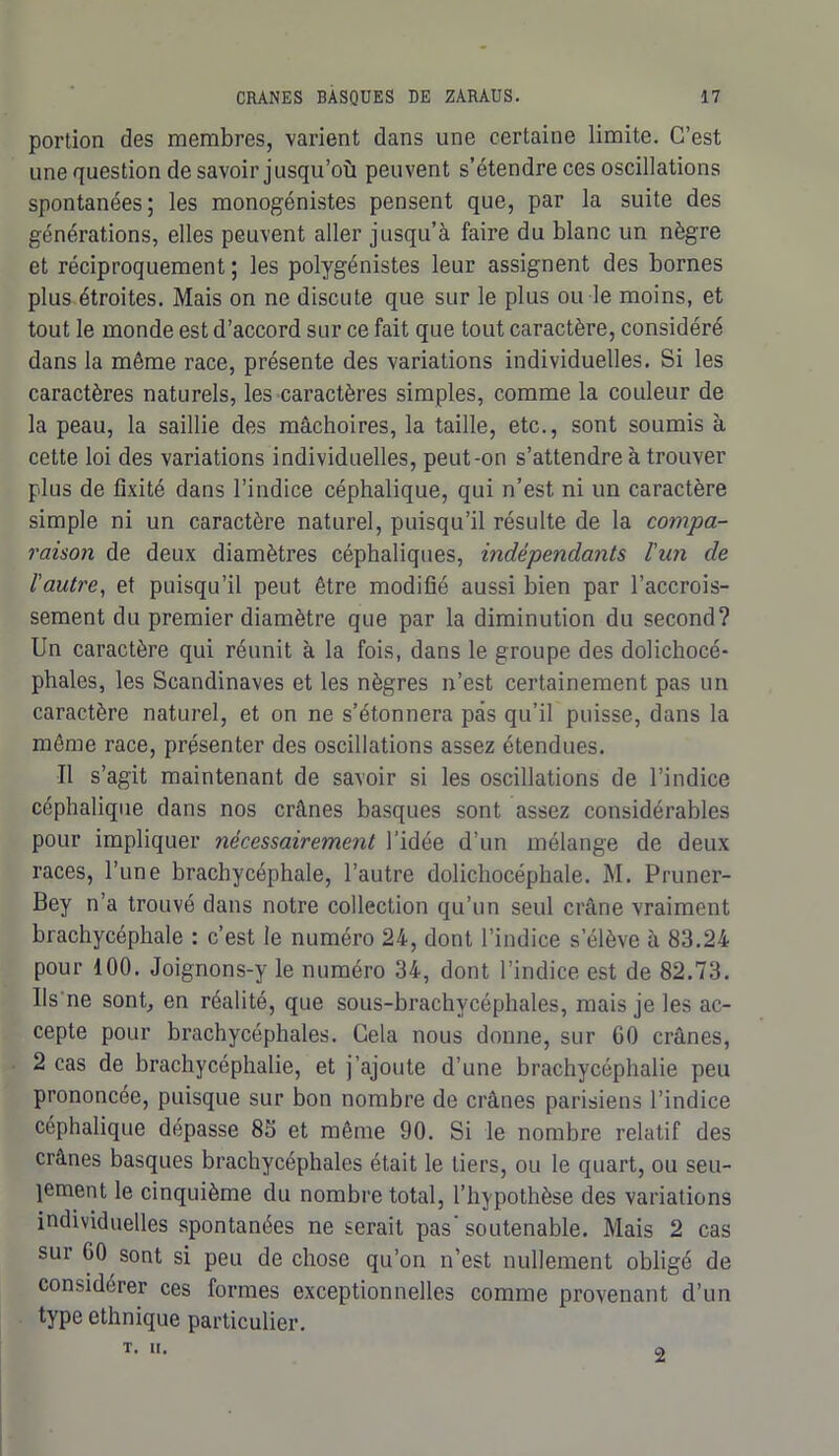 portion des membres, varient dans une certaine limite. C’est une question de savoir jusqu’où peuvent s’étendre ces oscillations spontanées; les monogénistes pensent que, par la suite des générations, elles peuvent aller jusqu’à faire du blanc un nègre et réciproquement ; les polygénistes leur assignent des bornes plus étroites. Mais on ne discute que sur le plus ou le moins, et tout le monde est d’accord sur ce fait que tout caractère, considéré dans la même race, présente des variations individuelles. Si les caractères naturels, les caractères simples, comme la couleur de la peau, la saillie des mâchoires, la taille, etc., sont soumis à cette loi des variations individuelles, peut-on s’attendre à trouver plus de fixité dans l’indice céphalique, qui n’est ni un caractère simple ni un caractère naturel, puisqu’il résulte de la compa- raison de deux diamètres céphaliques, indépendants l'un de l'autre, et puisqu’il peut être modifié aussi bien par l’accrois- sement du premier diamètre que par la diminution du second? Un caractère qui réunit à la fois, dans le groupe des dolichocé- phales, les Scandinaves et les nègres n’est certainement pas un caractère naturel, et on ne s’étonnera pas qu’il puisse, dans la même race, présenter des oscillations assez étendues. Il s’agit maintenant de savoir si les oscillations de l’indice céphalique dans nos crânes basques sont assez considérables pour impliquer nécessairement l’idée d’un mélange de deux races, l’une brachycéphale, l’autre dolichocéphale. M. Pruner- Bey n’a trouvé dans notre collection qu’un seul crâne vraiment brachycéphale : c’est le numéro 24, dont l’indice s’élève à 83.24 pour 100. Joignons-y le numéro 34, dont l’indice est de 82.73. IIs ne sont, en réalité, que sous-brachycéphales, mais je les ac- cepte pour brachycéphales. Cela nous donne, sur GO crânes, 2 cas de brachycéphalie, et j’ajoute d’une brachycéphalie peu prononcée, puisque sur bon nombre de crânes parisiens l’indice céphalique dépasse 83 et même 90. Si le nombre relatif des crânes basques brachycéphales était le tiers, ou le quart, ou seu- lement le cinquième du nombre total, l’hypothèse des variations individuelles spontanées ne serait pas’ soutenable. Mais 2 cas sur GO sont si peu de chose qu’on n’est nullement obligé de considérer ces formes exceptionnelles comme provenant d’un type ethnique particulier. T. II. 2