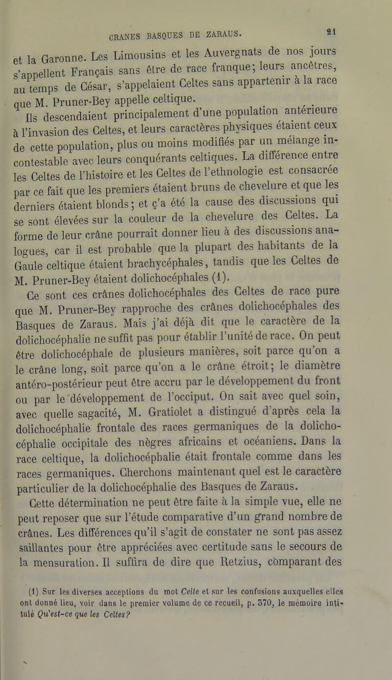 Pt la Garonne. Les Limousins et les Auvergnats de nos jours s’appellent Français sans être de race franque; leurs ancêtres, au temps de César, s’appelaient Celtes sans appartenir à la race nue M. Pruner-Bey appelle celtique. Ils descendaient principalement d’une population anterieure à l’invasion des Celtes, et leurs caractères physiques étaient ceux de cette population, plus ou moins modifiés par un mélange in- contestable avec leurs conquérants celtiques. La différence entre les Celtes de l’histoire et les Celtes de l’ethnologie est consacrée par ce fait que les premiers étaient bruns de chevelure et que les derniers étaient blonds ; et ç’a été la cause des discussions qui se sont élevées sur la couleur de la chevelure des Celtes. La forme de leur crâne pourrait donner lieu à des discussions ana- logues, car il est probable que la plupart des habitants de la Gaule celtique étaient brachycéphales, tandis que les Celtes de M. Pruner-Bey étaient dolichocéphales (1). Ce sont ces crânes dolichocéphales des Celtes de race pure que M. Pruner-Bey rapproche des crânes dolichocéphales des Basques de Zaraus. Mais j’ai déjà dit que le caractère de la dolichocéphalie ne suffit pas pour établir l’unité de race. On peut être dolichocéphale de plusieurs manières, soit parce qu’on a le crâne long, soit parce qu’on a le crâne étroit; le diamètre antéro-postérieur peut être accru par le développement du front ou par le développement de l’occiput. On sait avec quel soin, avec quelle sagacité, M. Gratiolet a distingué d’après cela la dolichocéphalie frontale des races germaniques de la dolicho- céphalie occipitale des nègres africains et océaniens. Dans la race celtique, la dolichocéphalie était frontale comme dans les races germaniques. Cherchons maintenant quel est le caractère particulier de la dolichocéphalie des Basques de Zaraus. Cette détermination ne peut être faite à la simple vue, elle ne peut reposer que sur l’étude comparative d’un grand nombre de crânes. Les différences qu’il s’agit de constater ne sont pas assez saillantes pour être appréciées avec certitude sans le secours de la mensuration.il suffira de dire que Retzius, comparant des (1) Sur les diverses acceptions du mot Celle et sur les confusions auxquelles elles ont donné lieu, voir dans le premier volume de ce recueil, p. 370, le mémoire inli-r tulé Qu'est-ce que les Celtes?