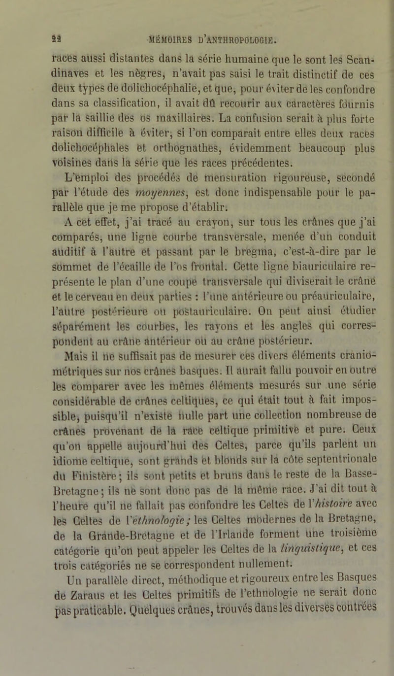 races aussi distantes dans la série humaine que le sont les Scan- dinaves et les nègres, n’avait pas saisi le trait distinctif de ces deux types de dolichocéphalie, et que, pour éviter de les confondre dans sa classification, il avait dû recourir aux caractères fournis par la saillie des os maxillaires. La confusion serait à plus forte raison difficile à éviter, si l’on comparait entre elles deux races dolichocéphales et orthognathes, évidemment beaucoup plus voisines dans la série que les races précédentes. L’emploi des procédés de mensuration rigoureuse, secondé par l’étude des moyennes, est donc indispensable pour le pa- rallèle que je me propose d’établir. A cet effet, j’ai tracé au crayon, sur tous les crânes que j’ai comparés, une ligne courbe transversale, menée d’un conduit auditif à l’autre et passant par le bregma, c’est-à-dire par le sommet de l’écaille de l’os frontal. Cette ligne biauriculaire re- présente le plan d’une coupe transversale qui diviserait le crâne et le cerveau en deux parties : l’une antérieure ou préauriculaire, l’autre postérieure oit postauriculaire. On peut ainsi étudier séparément les courbes, les rayons et les angles qui corres- pondent au crâne antérieur ou au crâne pbstérieur. Mais il ne suffisait pas de mesurer ces divers éléments cranio- métriquessur nos crânes basques. Il aurait fallu pouvoir en outre les comparer avec les mômes éléments mesurés sur une série considérable de crânes celtiques, ce qui était tout à fait impos- sible, puisqu’il n’existe nulle part une collection nombreuse de crânes provenant de la race celtique primitive et pure. Ceux qu’on appelle aujourd’hui des Celtes, parce qu’ils parlent un idiome celtique, sont grands et blonds sur la côte septentrionale du Finistère; ils sont petits et bruns dans le reste de la Basse- Bretagne; ils ne sont donc pas de la môme race. J ai dit tout a l’heure qu’il ne fallait pas confondre les Celtes de Y histoire avec les Celtes de Y ethnologie ; les Celtes modernes de la Bretagne, de la Grande-Bretagne et de l'Irlande forment une troisième catégorie qu’on peut appeler les Celtes de la linguistique, et ces trois catégoriès ne se correspondent nullement. Un parallèle direct, méthodique et rigoureux entre les Basques de Zaraus et les Celtes primitifs de l’ethnologie ne serait donc pas praticable. Quelques crânes, trouvés dans les diverses contrées