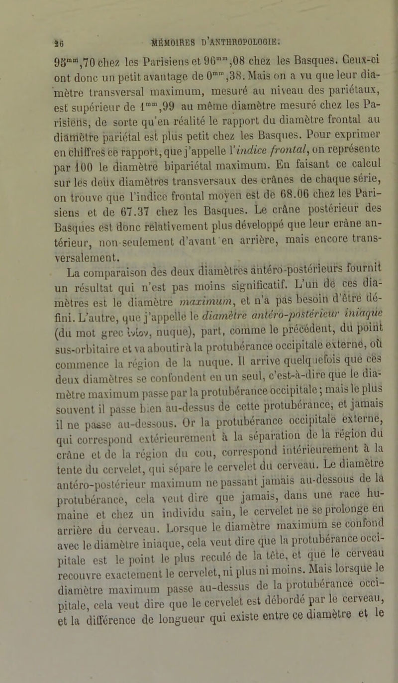 95ram,70 chez les Parisiens et 9Gmra,08 chez les Basques. Ceux-ci ont donc un petit avantage de 0mn,,38. Mais on a vu que leur dia- mètre transversal maximum, mesuré au niveau des pariétaux, est supérieur de lmm,99 au même diamètre mesuré chez les Pa- risiens, de sorte qu’en réalité le rapport du diamètre frontal au diamètre pariétal est plus petit chez les Basques. Pour exprimer en chiffres ce rapport, que j’appelle X indice frontal, on représente par 100 le diamètre bipariétal maximum. En faisant ce calcul sur les deux diamètres transversaux des crânes de chaque séiie, on trouve que l’indice frontal moyen est de 08.06 chez les Paii- siens et de 67.37 chez les Basques. Le crâne postérieur des Basques est donc relativement plus développé que leur ci une an- térieur, non-seulement d’avant en arrière, mais encore trans- versalement. La comparaison des deux diamètres antéro-postérieurs fournit un résultat qui n’est pas moins significatif. L’un de ces dia- mètres est le diamètre maximum, et n’a pas besoin d être dé- fini. L’autre, que j’appelle le diamètre antéro-postérieur iniaqùe (du mot grec Mov, nuque), part, comme le précédent, du point sus-orbitaire et va aboutira la protubérance occipitale externe, où commence la région de la nuque. 11 arrive quelquefois que eea deux diamètres se confondent en un seul, c’est-à-dire que le dia- mètre maximum passe par la protubérance occipitale ; mais le plus souvent il passe bien au-dessus de cette protubérance, et jamais il ne paüse au-dessous. Or la protubérance occipitale externe, qui correspond extérieurement à la séparation de la région du crâne et de la région du cou, correspond intérieurement a la tente du cervelet, qui sépare le cervelet du cerveau. Le diamètre antéro-postérieur maximum ne passant jamais au-dessous de a protubérance, cela veut dire que jamais, dans une race hu- maine et chez un individu sain, le cervelet ne se prolonge en arrière du cerveau. Lorsque le diamètre maximum se confond avec le diamètre iniaque, cela veut dire que la protubérance occi- pitale est le point le plus reculé de la tète, et que le cerveau recouvre exactement le cervelet, ni plus ni moins. Mais lorsque le diamètre maximum passe au-dessus de la protubérance occi- pitale, cela veut dire que le cervelet est déborde par le cerveau, et la différence de longueur qui existe entre ce diamètie et e