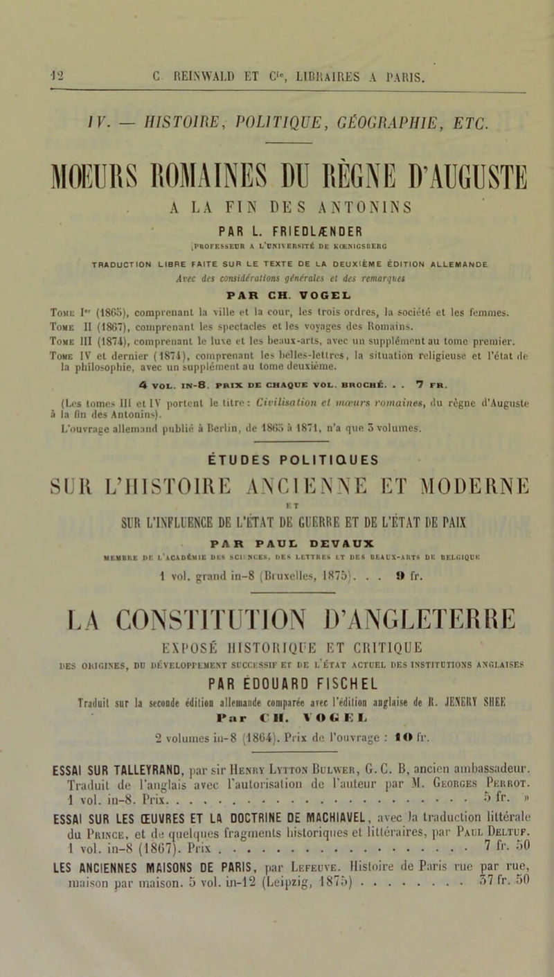 IV. — HISTOIRE, POLITIQUE, GÉOGRAPHIE, ETC. MOEURS ROMAINES DU RÈGNE D'AUGUSTE A LA FIN DES A N T O NIN S PAR L. FRIEDLÆNDER .PROFESSEUR A L’UNIVERSITÉ DE KOEMGSOERG TRADUCTION LIBRE FAITE SUR LE TEXTE DE LA DEUXIÈME ÉDITION ALLEMANDE Avec des considérations générales et des remarques PAR CH. VOGEL Tome I (18Go), comprenant la ville et la cour, les trois ordres, la société et les femmes. Tome II (1867), comprenant les spectacles et les voyages des Romains. Tome III (1874), comprenant le luxe et les beaux-arts, avec un supplément au tome premier. Tome IV et dernier (1874), comprenant les belles-lettres, la situation religieuse et l’état de la philosophie, avec un supplément au tome deuxième. 4 VOL. in-8. prix de chaque vol. broché. . . 7 FR. (Les tomes 111 et IV portent le titre: Civilisation et mœurs romaines, du règne d’Auguste à la (in des Anlonins). L’ouvrage allemand publié à Berlin, de 18Go à 1871, n’a que 5 volumes. ÉTUDES POLITIQUES SUR L’HISTOIRE ANCIENNE ET MODERNE ET Sl’R L'INFLUENCE DE L’ÉTAT DE GUERRE ET DE L'ÉTAT DE PAIX PAR PAUL DEVAUX MEMBIlL DE l.'vCADÊMIE DES SCIENCES, DES LETTRES LT DES BEAUX-ARTS DE BELGIQUE 1 vol. grand in-8 (Bruxelles, 1875). . . !> fr. EXPOSÉ HISTORIQUE ET CRITIQUE DES ORIGINES, DU DÉVELOPPEMENT SUCCESSIF Et UE L'ÉTAT ACTUEL DES INSTITUTIONS ANGLAISES PAR EDOUARD FISCHEL Traduit sur la seconde édition allemande comparée avec l'édition anglaise de II. JENEltY SUEE Par CH. VOGEL 2 volumes in-8 (1864). Prix de l’ouvrage : 1« fr. ESSAI SUR TALLEYRAND, par sir Hehry Lytton Bulwer, G.C. B, ancien ambassadeur. Traduit de l'anglais avec l'autorisation de l'auteur par M. Georges Perrot. 1 vol. in-8. Prix 5 fr. « ESSAI SUR LES ŒUVRES ET LA DOCTRINE DE MACHIAVEL, avec la traduction littérale du Prince, et de quelques fragments historiques et littéraires, par Paul Deltuf. 1 vol. in-8 (1807). Prix 7 fr. 50 LES ANCIENNES MAISONS DE PARIS, par Lefeuye. Histoire de Paris rue par rue, maison par maison. 5 vol. in-12 (Leipzig, 1875) 57 fr. 50