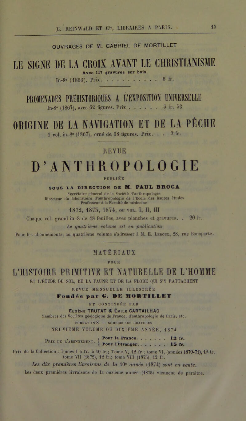 OUVRAGES DE M. GABRIEL DE MORTILLET LE SIGNE DE LA CHOIX AVANT LE CHRISTIANISME Avec 117 gravures sur bois In-8° (1866). Trix 6 fr. PROMENADES PRÉHISTORIQUES A L'EXPOSITION UNIVERSELLE In-8° (1867), avec 62 figures. Prix 5 fr. 50 ORIGINE RE LA NAVIGATION ET RE LA PÊCHE 1 vol. in-8° (1867), orné de 58 figures. Prix. . . 2 fr. REVUE D’ANTHROPOLOGIE PUBLIÉE SOUS LA DIRECTION DE M. PAUL BROCA Secrétaire général de la Société d'anthropologie Directeur du laboratoire d’anthropologie de l’Ecole des hautes études Professeur à la Faculté de médecine 1872, 1875, 1874, ou vol. I, II, III Chaque vol. grand in-8 de 48 feuilles, avec planches et gravures. . 20 fr. Le quatrième volume est en publication Pour les abonnements, au quatrième volume s’adresser à M. E. Leroux, 28, rue Bonaparte. MATÉ RIAUX POUR L'HISTOIRE PRIMITIVE ET NATURELLE DE L’HOMME ET L'ÉTUDE DU SOL, DE LA FAUNE ET DE LA FLORE QUI S’Y RATTACHENT REVUE MENSUELLE ILLUSTRÉE Fondée par Ci. I»E MORTILLET ET CONTINUÉE PAR Eugène TRUTAT & Émile CARTAILHAC Membres des Sociétés géologique de France, d'anthropologie de Paris, etc. FORMAT tü-8 — NOMBREUSES GRAVURES NEUVIÈME VOLUME OU DIXIÈME ANNÉE, 1874 Prix de l’abonnement. r Pour la France. ( Pour l'Étranger 12 fr. 15 fr. Prix de la Collection : Tomes I à IV, à 10 fr.; Tome V, 12 fr ; tome VI, (années 1870-71), 12 lr. tome VII (1872), 12 lr.; tome VIII (1873), 12 fr. Les dix premières livraisons de la 10° année (1874) sont en vente. Les deux premières livraisons de la onzième année (1875) viennent de paraître.