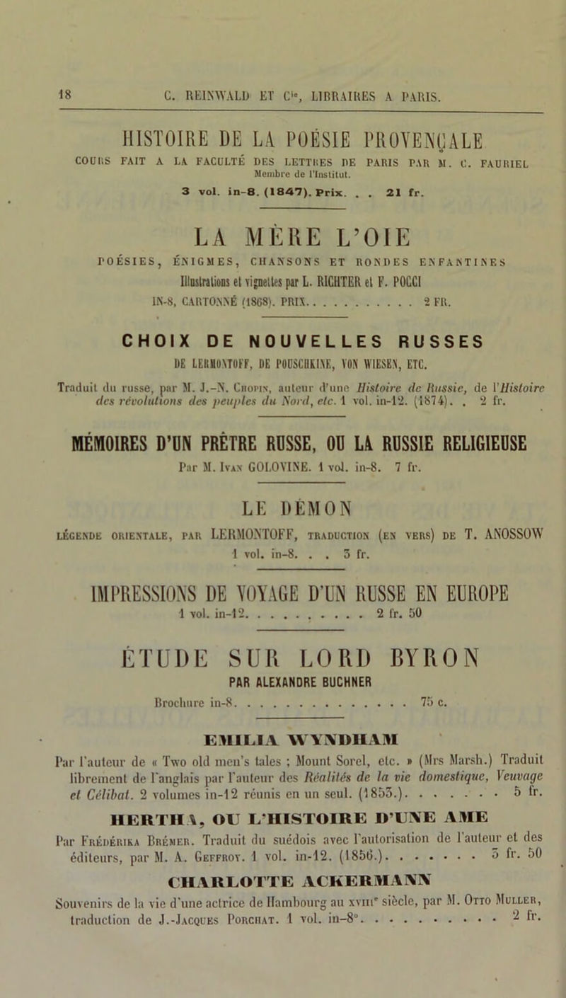 HISTOIRE DE LA POÉSIE PROVENÇALE COüItS FAIT A I.A FACULTÉ DES LETTRES DE PARIS PAR M. C. FAURIEL Membre de l'Institut. 3 vol. in-8. (1847). Prix. . . 21 fr. LA MÈ11E L’OIE POÉSIES, ÉNIGMES, CHANSONS ET RONDES ENFANTINES Illustrations et \ijneltes pir L. R1GUTER et F. POCCI 1N-8, CARTONNÉ (1868). PRIX 2 FU. CHOIX DE NOUVELLES RUSSES UE LEKHUATOtf, DE l'OUSCBIISE, V05I WIESKN, ETC. Traduit du russe, par M. J.-N. Chopin, auteur d’une Histoire de Russie, de l'Histoire des résolutions des peuples du Nord, etc. 1 vol. in-12. (1874). . 2 fr. MÉMOIRES D’UN PRÊTRE RUSSE, OU LA RUSSIE RELIGIEUSE Par M. Ivan GOLOVINE. 1 vol. in-8. 7 fr. LL DÉMON LÉGENDE ORIENTALE, PAR LEHMO.NTOFF, TRADUCTION (EN VERS) DE T. ANOSSOW 1 vol. in-8. . . 3 fr. IMPRESSIONS DE VOYAGE D’UN RUSSE EN EUROPE 1 vol. in-12 2 fr. 50 ÉTUDE SUR LORD B A’ R O N PAR ALEXANDRE BUCHNER Brochure in-8 75 c. EMILIA WVISDHAM Par l’auteur de « Two old men’s laies ; Mount Sorel, etc. » (Mrs Marsh.) Traduit librement de l’anglais par l'auteur des Réalités de la vie domestique, Veuvage et Célibat. 2 volumes in-12 réunis en un seul. (1853.) 5 ir. HGRTHA, OU L’HISTOIRE D’UNE AME Par Frédérika Bréner. Traduit du suédois avec l’autorisation de l'auteur et des éditeurs, par M. A. Geffroy. I vol. in-12. (1850.) 3 fr. 50 CHARLOTTE ACKERMAM Souvenirs de la vie d’une actrice de Hambourg au xvni' traduction de J.-Jacques Porciiat. 1 vol. in-8°. . siècle, par M. Otto Muller, 2 fr.