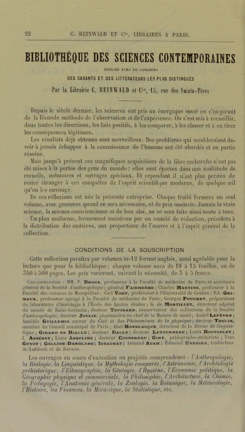 BIBLIOTHÈQUE DES SCIENCES CONTEMPORAINES PUBLIÉE AVEC LE CONCOURE OES SAVANTS ET DES LITTÉRATEURS LES PLUS DISTINGUÉS Par la Librairie C. REINWALD cl Cie, 15, rue des Saints-Pères Depuis le siècle dernier, les sciences ont pris un énergique essor en s’inspirant de la féconde méthode de l’observation et de l’expérience. On s’est mis à recueillir, dans toutes les directions, les faits positifs, h les comparer, à les classer et à en tirer les conséquences légitimes. Les résultats déjà obtenus sout merveilleux. Des problèmes qui sembleraient de- voir à jamais échapper à la connaissance de l’homme ont été abordés et en partie résolus. Mais jusqu’à présent ces magnifiques acquisitions de la libre recherche n’ont pas été mises à la portée des gens du monde : elles sont éparses dans une multitude de recueils, mémoires et ouvrages spéciaux. Et cependant il n’est plus permis de rester étranger à ces conquêtes de l’esprit scientifique moderne, de quelque œil qu’on les envisage. De ces réflexions est née la présente entreprise. Chaque traité formera un seul volume, avec gravures quand ce sera nécessaire, et de prix modeste. Jamais la vraie science, la science consciencieuse et de bon aloi, ne se sera faite ainsi toute à tous. Un plan uniforme, fermement maintenu par un comité de rédaction, présidera à la distribution des matières, aux proportions de l’œuvre, et à l’esprit général de la collection. CONDITIONS DE LA SOUSCRIPTION Cette collection paraîtra par volumes in-12 format anglais, aussi agréable pour la lecture que pour la bibliothèque; chaque volume aura de 10 à 15 feuilles, ou de 550 à 500 pages. Les prix varieront, suivant la nécessité, de 5 à 5 francs. Cou.AiiotuTEDRs : MM. P. Broc», professeur la Faculté de médecine de Paris et secrétaire céderai de la Société d'anthropologie; général Faidherbe ; Charles Martins, professeur à la Faculté des sciences de Montpellier; Cari Vogt, professeur à l’Université de Genève; Ed. Gri- r»Aux, professeur agrégé à la Faculté de médecine de Paris; Georges Pouchet, préparateur du laboratoire d’histologie à l’École des hautes études ; G. de Mohtillet, directeur adjoint du musée de Saint-Germain ; docteur Topinard, conservateur des collections de la Société d’anthropologie; docteur Joueie, pharmacien en chef de la Maison de santé ; André Lefèvre ; Amédéc Guillemin auteur du Ciel et des Phénomènes de la physique-, docteur Thulie, membre du Conseil municipal de Paris ; Abel Hovelacque, directeur de la ftevue de linguis- tique ; Girard de Rialle ; docteur Daley; docteur Letourneau; Louis Rousselet; J. Assézat ; Louis Asseline ; docteur Coudereau ; Giry, paléographe-archiviste ; Yves Guyot ; Gellion-Danglars ; Issaurat; Armand Adam ; Edmond Barbier, traducteur de Lubboek et de Darwin. Les ouvrages en cours d’exécution ou projetés comprendront : VAnthropologie, la Biologie, la Linguistique, la Mythologie comparée, l'Astronomie, /’Archéologie préhistorique, VEthnographie, la Géologie, l'Hyqiène, l'Économie politique, la Géographie physique et commerciale, la Philosophie, VArchitecture, la Chimie, la Pédagogie, l'Anatomie générale, la Zoologie. la Botanique, la Météorologie, l'Histoire, les Finances, la Mécanique, la Statistique, etc.