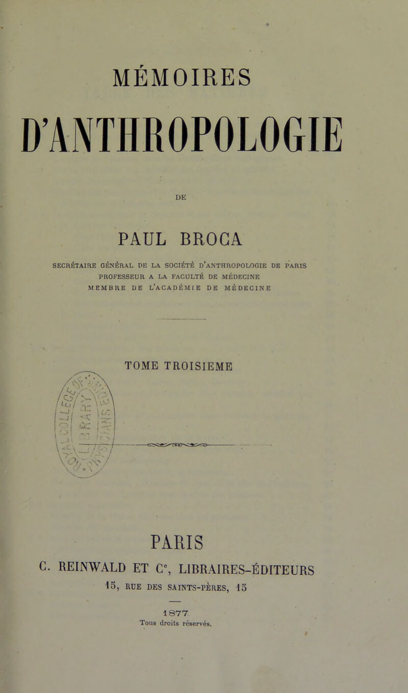 PAUL BROCA SECRÉTAIRE GÉNÉRAL PE LA SOCIÉTÉ D’ANTHROPOLOGIE DE PARIS PROFESSEUR A LA FACULTÉ DE MÉDECINE MEMBRE DE L’ACADÉMIE DE MÉDECINE TOME TROISIEME PARIS C. REINWALD ET C, LIBRAIRES-ÉDITEURS 15, RUE DES SAINTS-PÈRES, 15 1877 Tous droits réservés.