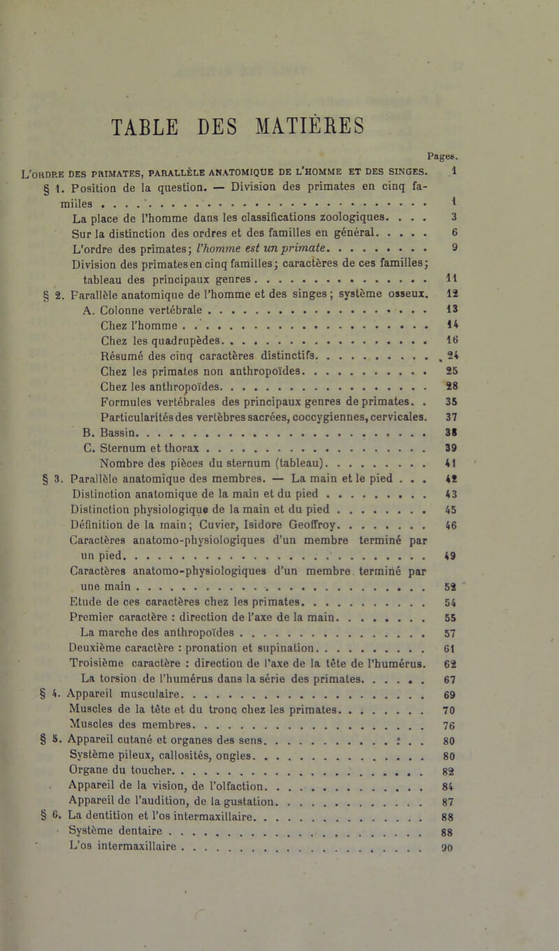 TABLE DES MATIÈRES Pages. L’okdp.e des primates, parallèle anatomique de l’homme et des singes. 1 § 1. Position de la question. — Division des primates en cinq fa- milles . . . 1 La place de l’homme dans les classifications zoologiques. ... 3 Sur la distinction des ordres et des familles en général 6 L’ordre des primates; l’homme est un primate 9 Division des primates en cinq familles; caractères de ces familles; tableau des principaux genres 11 § 2. Parallèle anatomique de l’homme et des singes ; système osseux. 12 A. Colonne vertébrale 13 Chez l’homme 14 Chez les quadrupèdes. 16 Résumé des cinq caractères distinctifs ,24 Chez les primates non anthropoïdes 25 Chez les anthropoïdes 28 Formules vertébrales des principaux genres de primates. . 35 Particularités des vertèbres sacrées, coccygiennes, cervicales. 37 B. Bassin 38 C. Sternum et thorax 39 Nombre des pièces du sternum (tableau) 41 § 3. Parallèle anatomique des membres. — La main et le pied ... 4* Distinction anatomique de la main et du pied 43 Distinction physiologique de la main et du pied 45 Définition de la main ; Cuvier, Isidore Geoffroy. . 46 Caractères anatomo-physiologiques d’un membre terminé par un pied 49 Caractères anatomo-physiologiques d’un membre terminé par une main 52 Etude de ces caractères chez les primates 54 Premier caractère : direction de l’axe de la main 55 La marche des anthropoïdes 57 Deuxième caractère : pronation et supination 61 Troisième caractère : direction de l’axe de la tête de l’humérus. 62 La torsion de l’humérus dans la série des primates 67 § 4. Appareil musculaire 69 Muscles de la tête et du tronc chez les primates 70 Muscles des membres 76 § 5. Appareil cutané et organes des sens : . . 80 Système pileux, callosités, ongles 80 Organe du toucher 82 Appareil de la vision, de l’olfaction 84 Appareil de l’audition, de la gustation 87 § 6. La dentition et l’os intermaxillaire 88 Système dentaire 88 L’os intermaxillaire 90