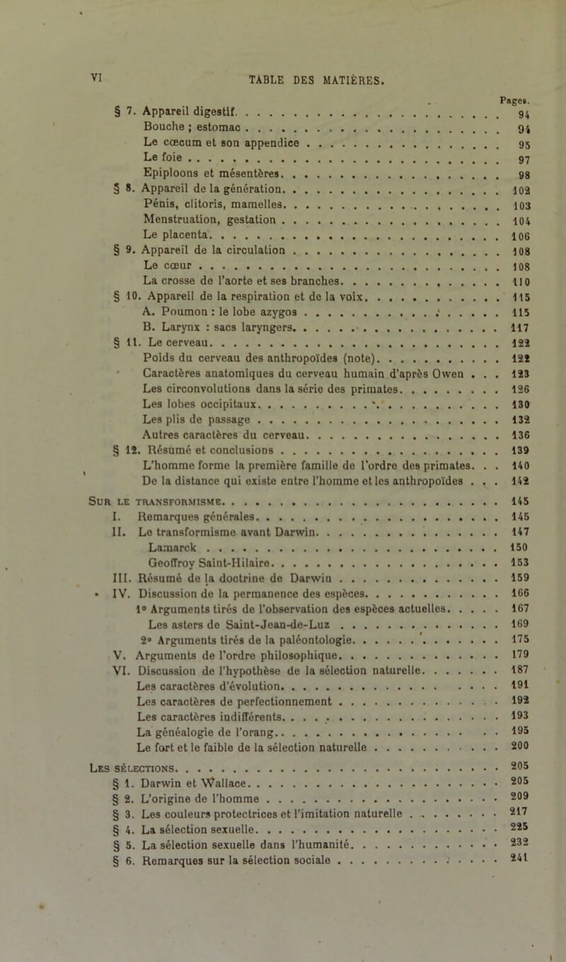 P»ge». § 7. Appareil digestif 94 Bouche ; estomac 94 Le cæcum et son appendice 95 Le foie 97 Epiploons et mésentères 98 3 8. Appareil de la génération 102 Pénis, clitoris, mamelles 103 Menstruation, gestation 104 Le placenta 106 § 9. Appareil de la circulation 108 Le cœur 108 La crosse de l’aorte et ses branches 110 § 10. Appareil de la respiration et de la voix 115 A. Poumon : le lobe azygos : 115 B. Larynx : sacs laryngers 117 § 11. Le cerveau 122 Poids du cerveau des anthropoïdes (note) 12ï Caractères anatomiques du cerveau humain d’après Owen ... 123 Les circonvolutions dans la série des primates 126 Les lobes occipitaux * 130 Les plis de passage 132 Autres caractères du cerveau 136 § 12. Résumé et conclusions 139 L’homme forme la première famille de l'ordre des primates. . . 140 De la distance qui existe entre l’homme et les anthropoïdes . . . 142 Sur le transformisme 145 I. Remarques générales 145 II. Le transformisme avant Darwin 147 Lamarck 150 Geoffroy Saint-Hilaire 153 III. Résumé de la doctrine de Darwin 159 • IV. Discussion de la permanence des espèces 106 1° Arguments tirés de l’observation des espèces actuelles 167 Les asters de Saint-Jean-de-Luz 169 2» Arguments tirés de la paléontologie 175 V. Arguments de l’ordre philosophique 179 VI. Discussion de l’hypothèse de la sélection naturelle 187 Les caractères d’évolution 191 Les caractères de perfectionnement 192 Les caractères indifférents. 193 La généalogie de l’orang 195 Le fort et le faible de la sélection naturelle 200 Les sélections 205 § 1. Darwin et Wallace 205 § 2. L’origine de l’homme 209 § 3. Les couleurs protectrices et l’imitation naturelle 217 § 4. La sélection sexuelle 225 § 5. La sélection sexuelle dans l’humanité 232 § 6. Remarques sur la sélection sociale 2^l 1