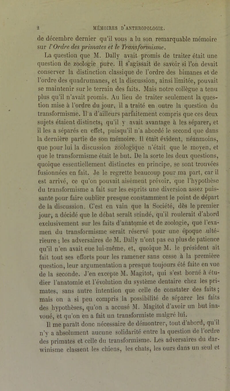 de décembre dernier qu’il vous a lu son remarquable mémoire sur l'Ordre des primates et le Transformisme. La question que M. Daily avait promis de traiter était une question de zoologie pure. Il s’agissait de savoir si l’on devait conserver la distinction classique de l'ordre des bimanes et de l’ordre des quadrumanes, et la discussion, ainsi limitée, pouvait se maintenir sur le terrain des faits. Mais notre collègue a tenu plus qu’il n’avait promis. Au lieu de traiter seulement la ques- tion mise à l’ordre du jour, il a traité en outre la question du transformisme. Il a d’ailleurs parfaitement compris que ces deux sujets étaient distincts, qu’il y avait avantage à les séparer, et il les a séparés en effet, puisqu’il n’a abordé le second que dans la dernière partie de son mémoire. Il était évident, néanmoins, que pour lui la discussion zoologique n’était que le moyen, et que le transformisme était le but. De la sorte les deux questions, quoique essentiellement distinctes en principe, se sont trouvées fusionnées en fait. Je le regrette beaucoup pour ma part, car il est arrivé, ce qu’on pouvait aisément prévoir, que l’hypothèse du transformisme a fait sur les esprits une diversion assez puis- sante pour faire oublier presque constamment le point de départ de la discussion. C’est en vain que la Société, dès le premier jour, a décidé que le débat serait scindé, qu’il roulerait d’abord exclusivement sur les faits d’anatomie et de zoologie, que l’exa- men du transformisme serait réservé pour une époque ulté- rieure ; les adversaires de M. Daily n’ont pas eu plus de patience qu’il n’en avait eue lui-même, et, quoique M. le président ait fait tout ses efforts pour les ramener sans cesse à la première question, leur argumentation a presque toujours été faite en vue de la seconde. J’en exceple M. Magitot, qui s’est borné à étu- dier l’anatomie et l’évolution du système dentaire chez les pri- mates, sans autre intention que celle de constater des faits ; mais on a si peu compris la possibilité de séparer les laits des hypothèses, qu’on a accusé M. Magitot d’avoir un but ina- voué, et qu’on en a fait un transformiste malgré lui. Il me paraît donc nécessaire de démontrer, tout d’abord, qu’il n’y a absolument aucune solidarité entre la question de l’ordre des primates et celle du transformisme. Les adversaires du dai- winisme classent les chiens, les chats, les ours dans un seul et