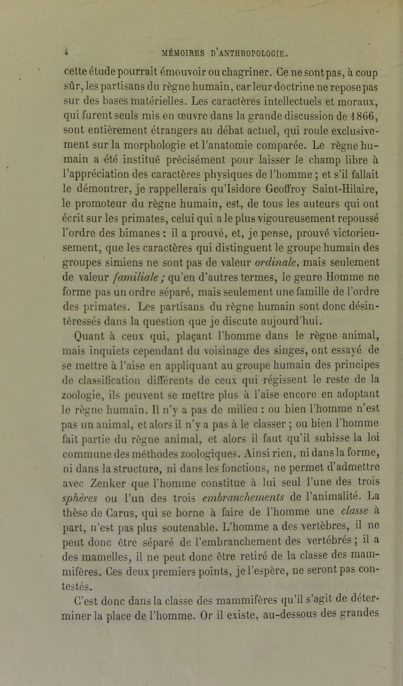 cette étude pourrait émouvoir ou chagriner. Ce ne sont pas, à coup sûr, les partisans du règne humain, car leur doctrine ne repose pas sur des bases matérielles. Les caractères intellectuels et moraux, qui furent seuls mis en œuvre dans la grande discussion de 1866, sont entièrement étrangers au débat actuel, qui roule exclusive- ment sur la morphologie et l’anatomie comparée. Le règne hu- main a été institué précisément pour laisser le champ libre à l’appréciation des caractères physiques de l’homme ; et s’il fallait le démontrer, je rappellerais qu’Isidore Geoffroy Saint-Hilaire, le promoteur du règne humain, est, de tous les auteurs qui ont écrit sur les primates, celui qui a le plus vigoureusement repoussé l’ordre des bimanes : il a prouvé, et, je pense, prouvé victorieu- sement, que les caractères qui distinguent le groupe humain des groupes simiens ne sont pas de valeur ordinale, mais seulement de valeur familiale ; qu’en d’autres termes, le genre Homme ne forme pas un ordre séparé, mais seulement une famille de l’ordre des primates. Les partisans du règne humain sont donc désin- téressés dans la question que je discute aujourd’hui. Quant à ceux qui, plaçant l’homme dans le règne animal, mais inquiets cependant du voisinage des singes, ont essayé de se mettre à l’aise en appliquant au groupe humain des principes de classification différents de ceux qui régissent le reste de la zoologie, ils peuvent se mettre plus à l’aise encore en adoptant le règne humain. Il n’y a pas de milieu : ou bien l’homme n’est pas un animal, et alors il n’v a pas à le classer ; ou bien l'homme fait partie du règne animal, et alors il faut qu’il subisse la loi commune des méthodes zoologiques. Ainsi rien, ni dans la forme, ni dans la structure, ni dans les fonctions, ne permet d’admettre avec Zenker que l’homme constitue à lui seul l’une des trois sphères ou l’un des trois embranchements de l’animalité. La thèse de Garus, qui se borne à faire de l’homme une classe à part, n’est pas plus soutenable. L’homme a des vertèbres, il ne peut donc être séparé de l’embranchement des vertébrés ; il a des mamelles, il ne peut donc être retiré de la classe des mam- mifères. Ces deux premiers points, je l’espère, ne seront pas con- testés. C’est donc dans la classe des mammifères qu’il s’agit de déter- miner la place de l’homme. Or il existe, au-dessous des grandes