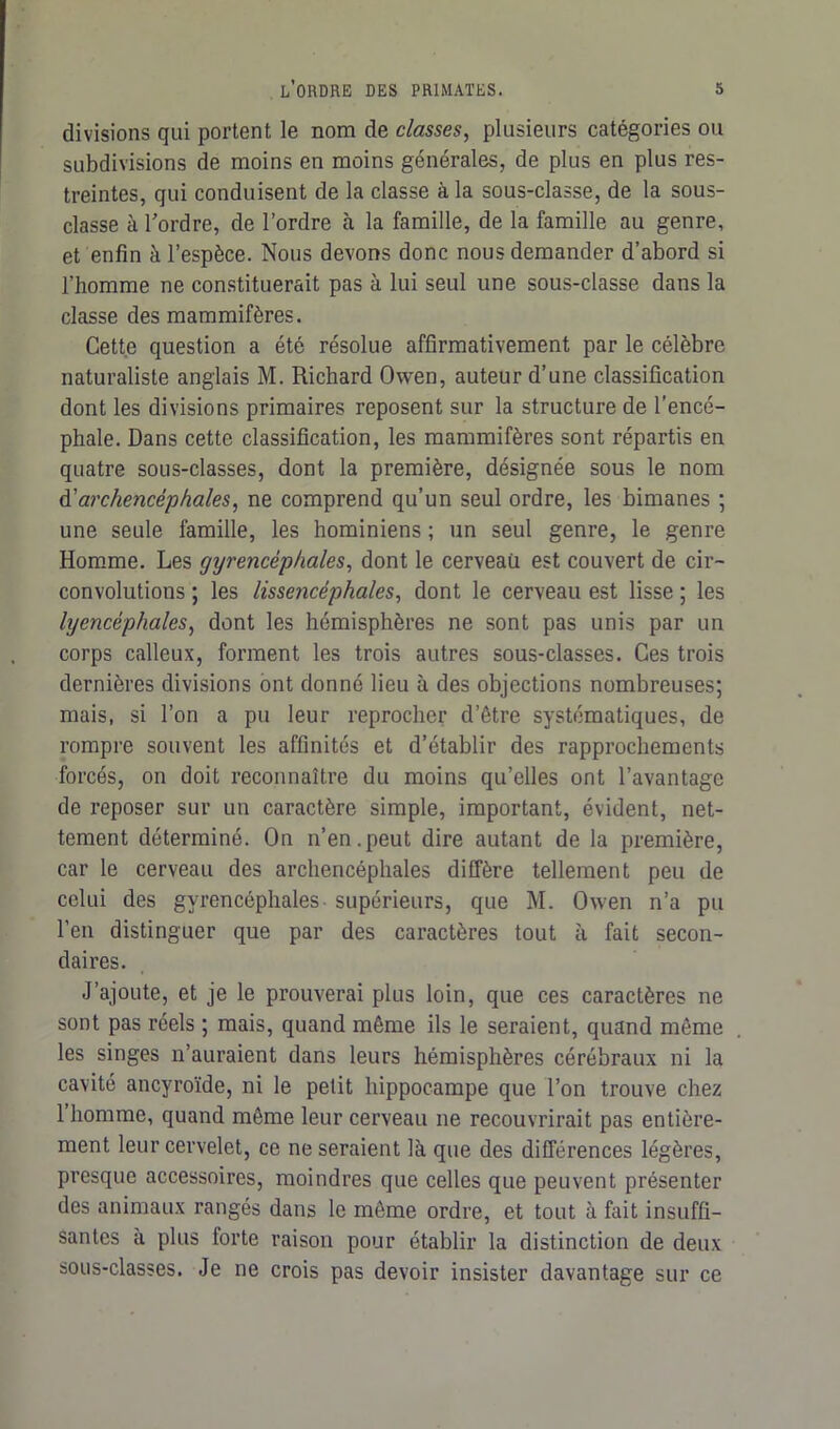 divisions qui portent le nom de classes, plusieurs catégories ou subdivisions de moins en moins générales, de plus en plus res- treintes, qui conduisent de la classe à la sous-classe, de la sous- classe à l'ordre, de l’ordre à la famille, de la famille au genre, et enfin à l’espèce. Nous devons donc nous demander d’abord si l’homme ne constituerait pas à lui seul une sous-classe dans la classe des mammifères. Cette question a été résolue affirmativement par le célèbre naturaliste anglais M. Richard Owen, auteur d’une classification dont les divisions primaires reposent sur la structure de l’encé- phale. Dans cette classification, les mammifères sont répartis en quatre sous-classes, dont la première, désignée sous le nom à'archencéphales, ne comprend qu’un seul ordre, les bimanes ; une seule famille, les hominiens ; un seul genre, le genre Homme. Les gyr encéphales, dont le cerveau est couvert de cir- convolutions ; les lissencéphales, dont le cerveau est lisse ; les lyencéphales, dont les hémisphères ne sont pas unis par un corps calleux, forment les trois autres sous-classes. Ces trois dernières divisions ont donné lieu à des objections nombreuses; mais, si l’on a pu leur reprocher d’être systématiques, de rompre souvent les affinités et d’établir des rapprochements forcés, on doit reconnaître du moins qu’elles ont l’avantage de reposer sur un caractère simple, important, évident, net- tement déterminé. On n’en.peut dire autant de la première, car le cerveau des archencéphales diffère tellement peu de celui des gyrencéphales supérieurs, que M. Owen n’a pu l’en distinguer que par des caractères tout à fait secon- daires. J’ajoute, et je le prouverai plus loin, que ces caractères ne sont pas réels ; mais, quand même ils le seraient, quand même les singes n’auraient dans leurs hémisphères cérébraux ni la cavité ancyroïde, ni le petit hippocampe que l’on trouve chez 1 homme, quand même leur cerveau ne recouvrirait pas entière- ment leur cervelet, ce ne seraient là que des différences légères, presque accessoires, moindres que celles que peuvent présenter des animaux rangés dans le môme ordre, et tout à fait insuffi- santes à plus forte raison pour établir la distinction de deux sous-classes. Je ne crois pas devoir insister davantage sur ce