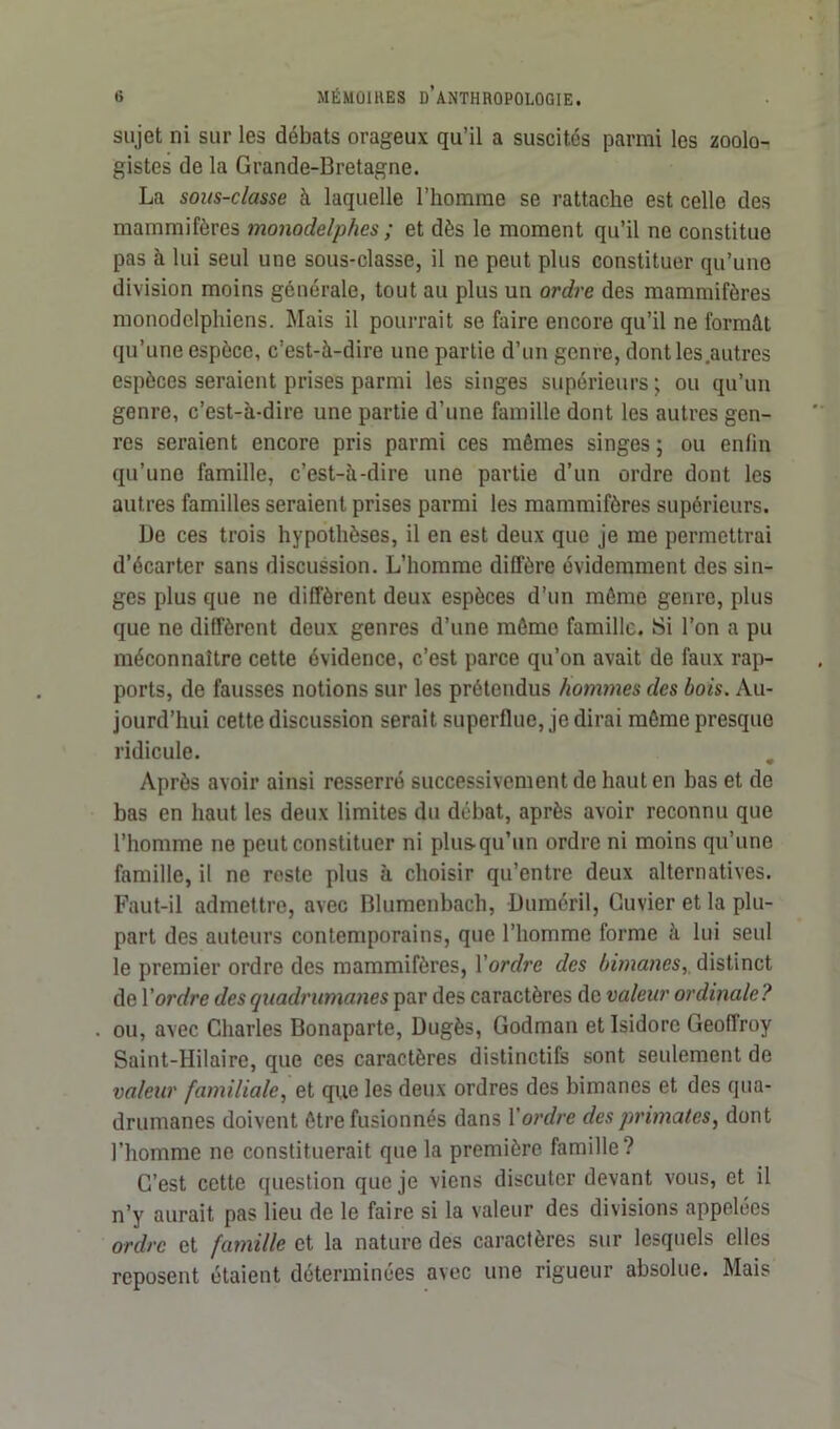 sujet ni sur les débats orageux qu’il a suscites parmi les zoolo- gistes de la Grande-Bretagne. La sous-classe à laquelle l’homme se rattache est celle des mammifères monodelphes ; et dès le moment qu’il ne constitue pas à lui seul une sous-classe, il ne peut plus constituer qu’une division moins générale, tout au plus un ordre des mammifères monodclphiens. Mais il pourrait se faire encore qu’il ne formât qu’une espèce, c’est-à-dire une partie d’un genre, dont les autres espèces seraient prises parmi les singes supérieurs; ou qu’un genre, c’est-à-dire une partie d’une famille dont les autres gen- res seraient encore pris parmi ces mêmes singes ; ou enfin qu’une famille, c’est-à-dire une partie d’un ordre dont les autres familles seraient prises parmi les mammifères supérieurs. De ces trois hypothèses, il en est deux que je me permettrai d’écarter sans discussion. L’homme diffère évidemment des sin- ges plus que ne diffèrent deux espèces d’un même genre, plus que ne diffèrent deux genres d’une même famille. Si l’on a pu méconnaître cette évidence, c’est parce qu’on avait de faux rap- ports, de fausses notions sur les prétendus hommes clés bois. Au- jourd’hui cette discussion serait superflue, je dirai même presque ridicule. Après avoir ainsi resserré successivement de haut en has et de bas en haut les deux limites du débat, après avoir reconnu que l’homme ne peut constituer ni plus-qu’un ordre ni moins qu’une famille, il ne reste plus à choisir qu’entre deux alternatives. Faut-il admettre, avec Blumenbach, Duméril, Cuvier et la plu- part des auteurs contemporains, que l’homme forme à lui seul le premier ordre des mammifères, Yordrc clés bimanes,, distinct de Y ordre des quadrumanes par des caractères de valeur ordinale? ou, avec Charles Bonaparte, üugès, Godman et Isidore Geoffroy Saint-Hilaire, que ces caractères distinctifs sont seulement de valeur familiale, et que les deux ordres des bimanes et des qua- drumanes doivent être fusionnés dans Y ordre des primates, dont l’homme ne constituerait que la première famille? C’est cette question que je viens discuter devant vous, et il n’y aurait pas lieu de le faire si la valeur des divisions appelées ordre et famille et la nature des caractères sur lesquels elles reposent étaient déterminées avec une rigueur absolue. Mais