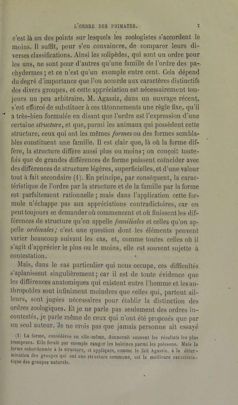 c’est là un des points sur lesquels les zoologistes s’accordent le moins. Il suffit, pour s’en convaincre, de comparer leurs di- verses classifications. Ainsi les solipèdes, qui sont un ordre pour les uns, ne sont pour d’autres qu’une famille de l’ordre des pa-- chydermes ; et ce n’est qu’un exemple entre cent. Cela dépend du degré d’importance que l’on accorde aux caractères distinctifs des divers groupes, et cette appréciation est nécessairement tou- jours un peu arbitraire. M. Agassiz, dans un ouvrage récent, s’est efforcé de substituer aces tâtonnements une règle fixe, qu’il a très-bien formulée en disant que l’ordre est l’expression d’une certaine structure, et que, parmi les animaux qui possèdent cette structure, ceux qui ont les mêmes formes ou des formes sembla- bles constituent une famille. Il est clair que, là où la forme dif- fère, la structure diffère aussi plus ou moins; on conçoit toute- fois que de grandes différences de forme puissent coïncider avec des différences de structure légères, superficielles, et d’une valeur tout à fait secondaire (1). En principe, par conséquent, la carac- téristique de l’ordre par la structure et de la famille par la forme est parfaitement rationnelle ; mais dans l’application cette for- mule n’échappe pas aux appréciations contradictoires, car on peut toujours se demander où commencent et où finissent les dif- férences de structure qu’on appelle familiales et celles qu’on ap- pelle ordinales; c’est une question dont les éléments peuvent varier beaucoup suivant les cas, et, comme toutes celles où il s’agit d’apprécier le plus ou le moins, elle est souvent sujette à contestation. • Mais, dans le cas particulier qui nous occupe, ces difficultés s aplanissent singulièrement ; car il est de toute évidence que les différences anatomiques qui existent entre l’homme et les an- thropoïdes sont infiniment moindres que celles qui, partout ail- leurs, sont jugées nécessaires pour établir la distinction des ordres zoologiques. Et je ne parle pas seulement des ordres in- contestés, je parle même de ceux qui n’ont été proposés que par un seul auteur. Je ne crois pas que jamais personne ait essayé (1; La forme, considérée en elle-même, donnerait souvent les résullats les plus trompeurs. Elle ferait par exemple ranger les baleines parmi les poissons. Mais la lorme subordonnée à la structure, cl appliquée, comme le fait Agassiz, à la déter- mination des groupes qui ont une structure commune, est la meilleure caractéris- tique des groupes naturels.