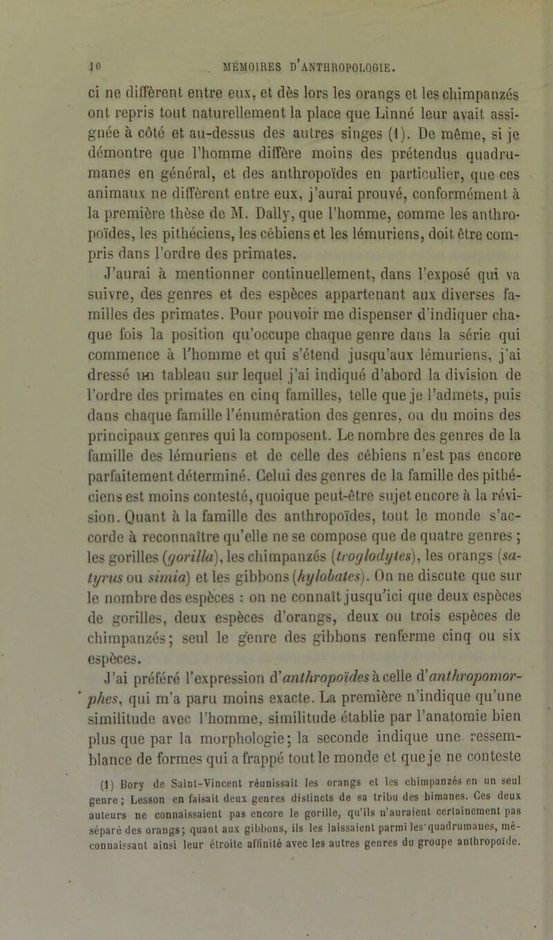 ci ne diffèrent entre eux, et dès lors les orangs et les chimpanzés ont repris tout naturellement la place que Linné leur avait assi- gnée à côté et au-dessus des autres singes (1). De même, si je démontre que l’homme diffère moins des prétendus quadru- manes en général, et des anthropoïdes en particulier, que ces animaux ne diffèrent entre eux, j’aurai prouvé, conformément à la première thèse de M. Daily, que l’homme, comme les anthro- poïdes, les pithéciens, les cébiens et les lémuriens, doit être com- pris dans l’ordre des primates. J’aurai à mentionner continuellement, dans l’exposé qui va suivre, des genres et des espèces appartenant aux diverses fa- milles des primates. Pour pouvoir me dispenser d'indiquer cha- que fois la position qu’occupe chaque genre dans la série qui commence à l’homme et qui s’étend jusqu’aux lémuriens, j’ai dressé im tableau sur lequel j’ai indiqué d’abord la division de l’ordre des primates en cinq familles, telle que je l’admets, puis dans chaque famille l’énumération des genres, ou du moins des principaux genres qui la composent. Le nombre des genres de la famille des lémuriens et de celle des cébiens n’est pas encore parfaitement déterminé. Celui des genres de la famille des pithé- ciens est moins contesté, quoique peut-être sujet encore à la révi- sion. Quant à la famille des anthropoïdes, tout le monde s’ac- corde ù reconnaître qu’elle ne se compose que de quatre genres ; les gorilles (gorilla), les chimpanzés (troglodytes), les orangs (.sa- tyms ou sirnia) et les gibbons {hylobâtes). On ne discute que sur le nombre des espèces : on ne connaît jusqu’ici que deux espèces de gorilles, deux espèces d’orangs, deux ou trois espèces de chimpanzés; seul le genre des gibbons renferme cinq ou six espèces. J’ai préféré l’expression à'anthropoïdes^czWq d’anthropomor- ’ phes, qui m’a paru moins exacte. La première n’indique qu’une similitude avec l’homme, similitude établie par l’anatomie bien plus que par la morphologie; la seconde indique une ressem- blance de formes qui a frappé tout le monde et que je ne conteste (1) Dory de Saint-Vincent réunissait les orangs et les chimpanzés en un seul genre ; Lesson en faisait deux genres distincts de sa tribu des bimanes. Ces deux auteurs ne connaissaient pas encore le gorille, qu’ils n’auraient ccrlaincment pas séparé des orangs; quant aux gibbons, ils les laissaient parmi les quadrumaues, mé- connaissant ainsi leur étroite affinité avec les autres genres du groupe authropoïde.