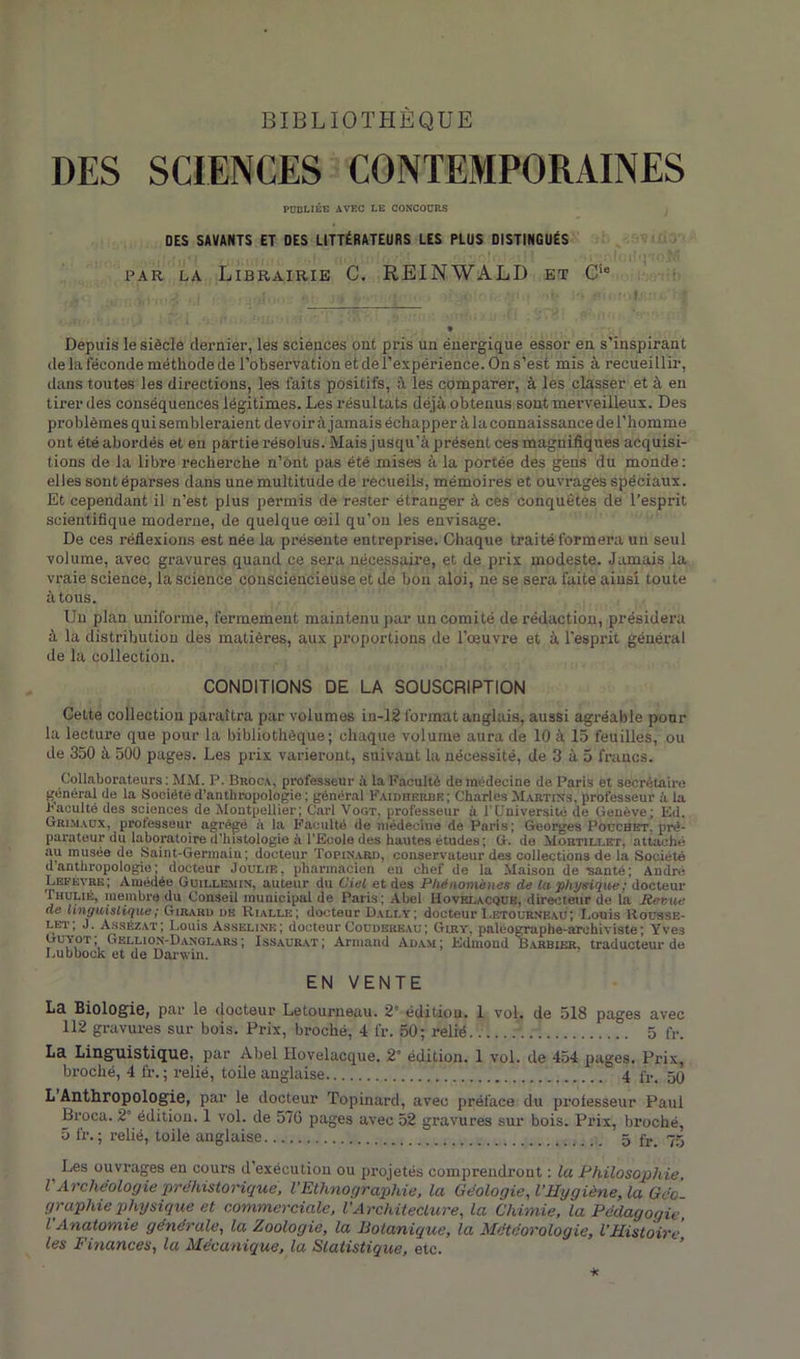 BIBLIOTHÈQUE DES SCIENCES CONTEMPORAINES PUBLIÉE AVEC LE CONCOURS DES SAVANTS ET DES LITTÉRATEURS LES PLUS DISTINGUÉS par la Librairie C. REINWALD et CiB -X■ i . . y, vie: , sfr i’> «miMtKüi. if Depuis le siècle dernier, les sciences ont pris un énergique essor en s’inspirant de la féconde méthode de l’observation et de l’expérience. On s’est mis à recueillir, dans toutes les directions, les faits positifs, les comparer, à les classer et à en tirer des conséquences légitimes. Les résultats déjà obtenus sont merveilleux. Des problèmes qui sembleraient de voir à jamais échapper à la connaissance de l’homme ont été abordés et en partie résolus. Mais jusqu’à présent ces magnifiques acquisi- tions de la libre recherche n’ont pas été mises à la portée des gens du monde: elles sont éparses dans une multitude de recueils, mémoires et ouvrages spéciaux. Et cependant il n’est plus permis de rester étranger à ces conquêtes de l’esprit scientifique moderne, de quelque œil qu’on les envisage. De ces réflexions est née la présente entreprise. Chaque traité formera un seul volume, avec gravures quand ce sera nécessaire, et de prix modeste. Jamais la vraie science, la science consciencieuse et de bon aloi, ne se sera faite ainsi toute à tous. Un plan uniforme, fermement maintenu par un comité de rédaction, présidera à la distribution des matières, aux proportions de l’œuvre et à l’esprit général de la collection. CONDITIONS DE LA SOUSCRIPTION Celte collection paraîtra par volumes in-12 format anglais, aussi agréable pour la lecture que pour la bibliothèque; chaque volume aura de 10 à 15 feuilles, ou de 350 à 500 pages. Les prix varieront, suivant la nécessité, de 3 à 5 francs. Collaborateurs: MM. P. Broca, professeur à la Faculté de médecine de Paris et secrétaire général de la Société d’anthropologie ; général Faidheobr; Charles Martin.s, professeur à la Faculté des sciences de Montpellier; Cari Vogt, professeur à l’Université de Genève; Ed. Grimaux, professeur agrégé à la Faculté de médecine de Paris; Georges Pouchet. pré- parateur du laboratoire d’histologie à l’Ecole des hautes études; G. de Mortillet, attaché au musée de Saint-Germain; docteur Topinard, conservateur des collections de la Société d’anthropologie; docteur Joulib. pharmacien en chef de la Maison de -santé; André Lefèvre; Amédée Guille.min, auteur du Ciel et des Phénomènes de la physique : docteur Ihulib, membre du Conseil municipal de Paris; Abel Hovrlacque, directeur de la Revue de linguistique ; Girard de Rialli-:; docteur Dally ; docteur Letourneau; Louis Rousse- let, J. Assézat; Louis Asselink; docteur Coudereaü; Giiiy. paléographe-archiviste; Yve3 Guyot, Gellion-Danglars ; Issaxjrat; Armand Adam; Edmond Barbier, traducteur de Lubbock et de Darwin. EN VENTE La Biologie, par le docteur Letourneau. 2e édition. 1 vol. de 518 pages avec 112 gravures sur bois. Prix, broché, 4 fr. 50; relié \. ; 5 lr. La Linguistique, par Abel Hovelacque. 2° édition. 1 vol. de 454 pages. Prix, broché, 4 fr.; relié, toile anglaise 4 fv. 50 L Anthropologie, par le docteur Topinard, avec préface du professeur Paul Broca. 2° édition. 1 vol. de 576 pages avec 52 gravures sur bois. Prix, broché, 5 fr. ; relié, toile anglaise 5 fr_ 75 Les ouvrages en cours d’exécution ou projetés comprendrout : la Philosophie, l'Archéologie préhistorique, l'Ethnographie, la Géologie, l'Hygiène, la Géo- graphie physique et commerciale, VArchitecture, la Chimie, la Pédagogie, l Anatomie générale, la Zoologie, la Botanique, la Météorologie, l’Histoire les Finances, la Mécanique, la Statistique, etc.