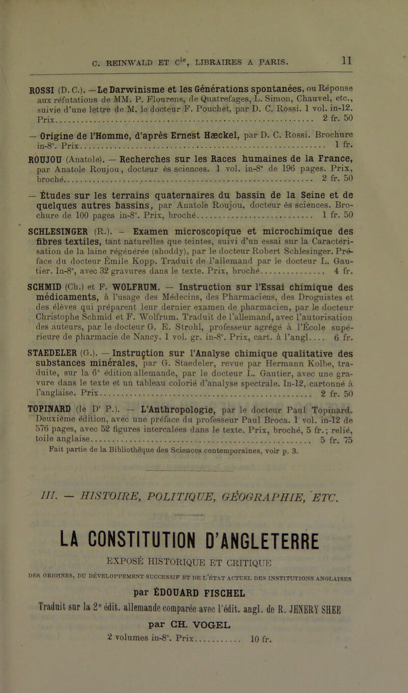 ROSSI (D. C.). — Le Darwinisme et les Générations spontanées, ou Réponse aux réfutations de MM. P. Flourens, de Quatrefages, L. Simon, Chauvel, etc., suivie d’une lettre de M. le docteur F. Pouchet, par D. C. Rossi. 1 vol. in-12. Prix 2 fr. 50 — Origine de l'Homme, d’après Ernest Hæckel, par D. C. Rossi. Brochure in-8°. Prix 1 fi’. RODJOU (Anatole). — Recherches sur les Races humaines de la France, par Anatole Roujou, docteur ès sciences. 1 vol. in-8° de 196 pages. Prix, broché 2 fr. 50 — Études sur les terrains quaternaires du bassin de la Seine et de quelques autres bassins, par Anatole Roujou, docteur ès sciences. Bro- chure de 100 pages in-8\ Prix, broché 1 fr. 50 SCHLESINGER (R.). - Examen microscopique et microchimique des fibres textiles, tant naturelles que teintes, suivi d’un essai sur la Caractéri- sation de la laine régénérée (shoddy), par le docteur Robert Schlesinger. Pré- face du docteur Émile Kopp. Traduit de l’allemand par le docteur L. Gau- tier. In-8’, avec 32 gravures dans le texte. Prix, broché 4 fr. SCHMID (Ch.) et F. W0LFRUM. — Instruction sur l’Essai chimique des médicaments, à l’usage des Médecins, des Pharmaciens, des Droguistes et des élèves qui préparent leur dernier examen de pharmacien, par le docteur Christophe Schmid et F. Wolfrum. Traduit de l'allemand, avec l’autorisation des auteurs, par le docteur G. E. Strohl, professeur agrégé à l’École supé- rieure de pharmacie de Nancy. 1 vol. gr. in-8°. Prix, cart. à l'angl 6 fr. STAEDELER (G.). — Instruçtion sur l’Analyse chimique qualitative des substances minérales, par G. Staedeler, revue par Hermann Kolhe, tra- duite, sur la 6” édition allemande, par le docteur L. Gautier, avec une gra- vure dans le texte et un tableau colorié d’analyse spectrale. In-12, cartonné à l’anglaise. Prix 2 fr. 50 TOPINARD (le D’ P.). — L’Anthropologie, par le docteur Paul Topinard. Deuxième édition, avec une préface du professeur Paul Broca. 1 vol. in-12 de 576 pages, avec 52 figures intercalées dans le texte. Prix, broché, 5 fr. ; relié, toile anglaise 5 fr. 75 Fait partie de la Bibliothèque des Sciences contemporaines, voir p. 3. IIr. — HISTOIRE, POLITIQUE, GÉOGRAPHIE, ETC. LA CONSTITUTION D’ANGLETERRE EXPOSÉ HISTORIQUE ET CRITIQUE DBS ORIGINES, DU DÉVELOPPEMENT SUCCESSIF F.T DE L’ÉTAT ACTUEL DES INSTITUTIONS ANGLAISES par ÉDOUARD FISCHEL Traduit sur la 2e édit, allemande comparée arec l'édit, angl. de R. JENERY SHEE par CH. VOGEL 2 volumes in-8“. Prix 10 fr.