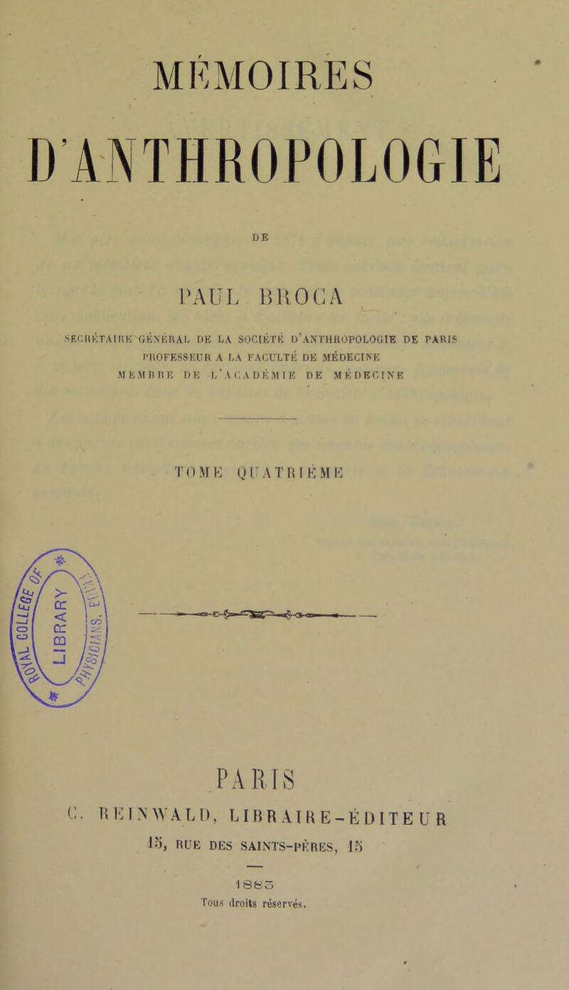 DANTHROPOLOGIE DE PAUL BROCA SECRÉTAIRE GÉNÉRAL DE LA SOCIÉTÉ D’ANTHROPOLOGIE DE PARIS PROFESSEUR A LA FACULTÉ DE MÉDECINE MEMBRE DE L'ACADÉMIE DE MÉDECINE TOME QUAIR I KM K PARIS c • R KIN WA L D, LIBRAIRE-ÉDITEUR 15, RUE DES SAINTS-PÈRES, 15 1 Sfcîo Tous droits réservés.