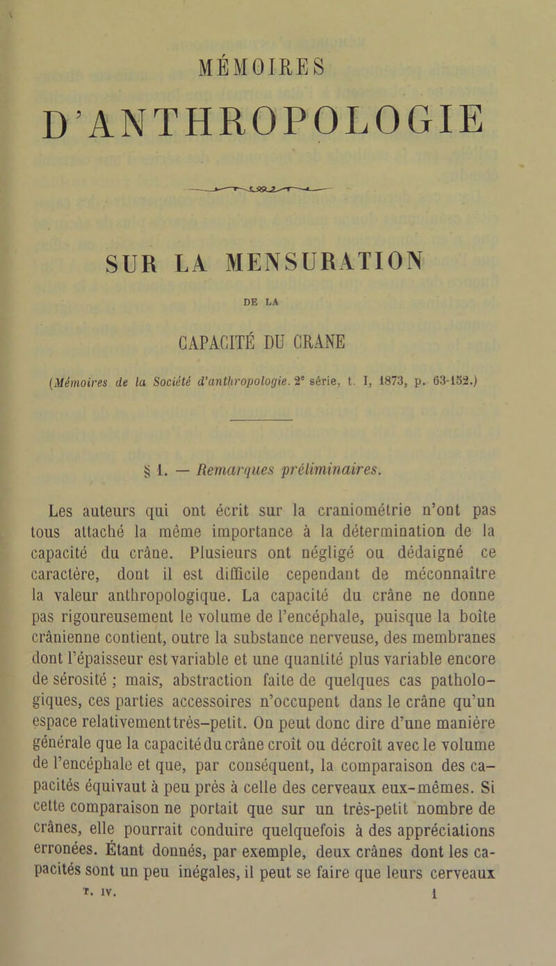 \ D’ANTHROPOLOGIE SUR LA MENSURATION DE DA CAPACITÉ DU CRANE (Mémoires de la Société d’anthropologie. 2e série, t. I, 1873, p. 63-132.) § 1. — Remarques préliminaires. Les auteurs qui ont écrit sur la craniométrie n’ont pas tous attaché la même importance à la détermination de la capacité du crâne. Plusieurs ont négligé ou dédaigné ce caractère, dont il est difficile cependant de méconnaître la valeur anthropologique. La capacité du crâne ne donne pas rigoureusement le volume de l’encéphale, puisque la boite crânienne contient, outre la substance nerveuse, des membranes dont l’épaisseur est variable et une quantité plus variable encore de sérosité ; mais-, abstraction faite de quelques cas patholo- giques, ces parties accessoires n’occupent dans le crâne qu’un espace relativement très-petit. On peut donc dire d’une manière générale que la capacité du crâne croit ou décroît avec le volume de l’encéphale et que, par conséquent, la comparaison des ca- pacités équivaut à peu près à celle des cerveaux eux-mêmes. Si cette comparaison ne portait que sur un très-petit nombre de crânes, elle pourrait conduire quelquefois à des appréciations erronées. Étant donnés, par exemple, deux crânes dont les ca- pacités sont un peu inégales, il peut se faire que leurs cerveaux