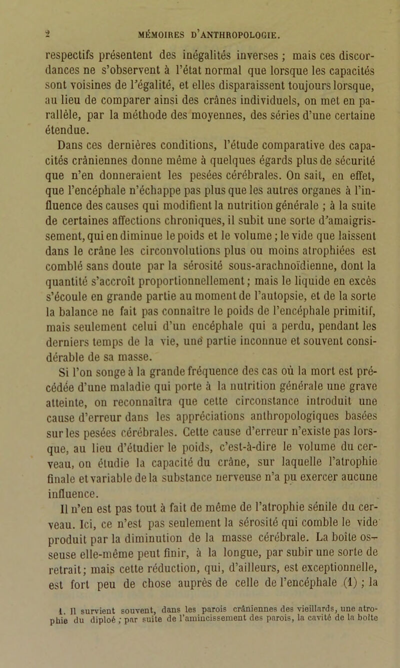 respectifs présentent des inégalités inverses ; mais ces discor- dances ne s’observent à l’état normal que lorsque les capacités sont voisines de l’égalité, et elles disparaissent toujours lorsque, au lieu de comparer ainsi des crânes individuels, on met en pa- rallèle, par la méthode des moyennes, des séries d’une certaine étendue. Dans ces dernières conditions, l’étude comparative des capa- cités crâniennes donne même à quelques égards plus de sécurité que n’en donneraient les pesées cérébrales. On sait, en effet, que l’encéphale n’échappe pas plus que les autres organes à l’in- fluence des causes qui modifient la nutrition générale ; à la suite de certaines affections chroniques, il subit une sorte d’amaigris- sement, qui en diminue le poids et le volume; le vide que laissent dans le crâne les circonvolutions plus ou moins atrophiées est comblé sans doute par la sérosité sous-arachnoïdienne, dont la quantité s’accroît proportionnellement ; mais le liquide en excès s’écoule en grande partie au moment de l’autopsie, et de la sorte la balance ne fait pas connaître le poids de l’encéphale primitif, mais seulement celui d’un encéphale qui a perdu, pendant les derniers temps de la vie, une' partie inconnue et souvent consi- dérable de sa masse. Si l’on songea la grande fréquence des cas où la mort est pré- cédée d’une maladie qui porte à la nutrition générale une grave atteinte, on reconnaîtra que cette circonstance introduit une cause d’erreur dans les appréciations anthropologiques basées sur les pesées cérébrales. Cette cause d’erreur n’existe pas lors- que, au lieu d’étudier le poids, c’est-à-dire le volume du cer- veau, on étudie la capacité du crâne, sur laquelle l’atrophie finale etvariabledela substance nerveuse n’a pu exercer aucune influence. 11 n’en est pas tout à fait de même de l’atrophie sénile du cer- veau. Ici, ce n’est pas seulement la sérosité qui comble le vide produit par la diminution de la masse cérébrale. La boîte os- seuse elle-même peut finir, à la longue, par subir une sorte de retrait; mais cette réduction, qui, d’ailleurs, est exceptionnelle, est fort peu de chose auprès de celle de l’encéphale (1) ; la 1. Il survient souvent, dans les parois crâniennes des vieillards, une atro- phié du diploé ; par suite de l’amincissement des parois, la cavité de la boite