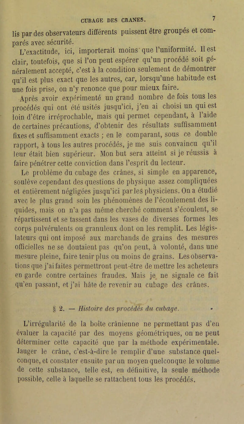 lis par des observateurs différents puissent être groupés et com- parés avec sécurité. L’exactitude, ici, importerait moins'que l’uniformité. Il est clair, toutefois, que si l’on peut espérer qu’un procédé soit gé- néralement accepté, c’est à la condition seulement de démontrer qu’il est plus exact que les autres, car, lorsqu’une habitude est une fois prise, on n’y renonce que pour mieux faire. Après avoir expérimenté un grand nombre de fois tous les procédés qui ont été usités jusqu’ici, j’en ai choisi un qui est loin d’être irréprochable, mais qui permet cependant, à l’aide de certaines précautions, d’obtenir des résultats suffisamment fixes et suffisamment exacts ; en le comparant, sous ce double rapport, à tous les autres procédés, je me suis convaincu qu’il leur était bien supérieur. Mon but sera atteint si je réussis à faire pénétrer cette conviction dans l’esprit du lecteur. Le problème du cubage des crânes, si simple en apparence, soulève cependant des questions de physique assez compliquées et entièrement négligées jusqu’ici parles physiciens. On a étudié avec le plus grand soin les phénomènes de l’écoulement des li- quides, mais on n’a pas même cherché comment s’écoulent, se répartissent et se tassent dans les vases de diverses formes les corps pulvérulents ou granuleux dont on les remplit. Les légis- lateurs qui ont imposé aux marchands de grains des mesures officielles ne se doutaient pas qu’on peut, à volonté, dans une mesure pleine, faire tenir plus ou moins de grains. Les observa- tions que j’ai faites permettront peut-être de mettre les acheteurs en garde contre certaines fraudes. Mais je ne signale ce fait qu’en passant, et j’ai hâte de revenir au cubage des crânes. | 2. — Histoire des procédés du cubage. L’irrégularité de la boîte crânienne ne permettant pas d’en évaluer la capacité par des moyens géométriques, on ne peut déterminer cette capacité que par la méthode expérimentale. Jauger le crâne, c’est-à-dire le remplir d’une substance quel- conque, et constater ensuite par un moyen quelconque le volume de celte substance, telle est, en définitive, la seule méthode possible, celle à laquelle se rattachent tous les procédés.