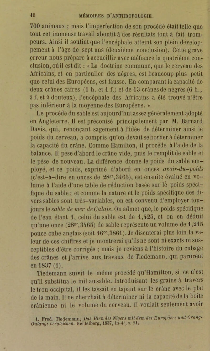 700 animaux ; mais l’imperfection de son procédé était telle que tout eet immense travail aboutit à des résultats tout à fait trom- peurs. Ainsi il soutint que l’encéphale atteint son plein dévelop- pement à l’âge de sept ans (deuxième conclusion). Cette grave erreur nous prépare à accueillir avec méfiance la quatrième con- clusion, où il est dit : «La doctrine commune, que le cerveau des Africains, et en particulier des nègres, est beaucoup plus petit que celui des Européens, est fausse. En comparant la capacité de deux crânes cafres (1 h. et 1 f.) et de 13 crânes de nègres (6 h., 3 f. et 2 douteux), l’encéphale des Africains a été trouvé n’être pas inférieur à la moyenne des Européens. » Le procédé du sable est aujourd’hui assez généralement adopté en Angleterre. Il est préconisé principalement par M. Barnard Davis, qui, renonçant sagement à l’idée de déterminer ainsi le poids du cerveau, a compris qu’on devait se borner à déterminer la capacité du crâne. Comme Hamilton, il procède à l’aide de la balance. 11 pèse d’abord le crâne vide, puis le remplit de sable et le pèse de nouveau. La différence donne le poids du sable em- ployé, et ce poids, exprimé d’abord en onces avoir-du-poids (c’est-à-dire en onces de 28gr,3465), est ensuite évalué en vo- lume à l’aide d’une table de réduction basée sur lé poids spéci- fique du sable ; et comme la nature et le poids spécifique des di- vers sables sont très-variables, on est convenu d’employer tou- jours 1 e sable de mer de Calais. On admet que, le poids spécifique de l’eau étant 1, celui du sable est de 1,425, et on en déduit qu’une once (28gr,3465) de sable représente un volume de 1,215 pouce cube anglais (soit 16cc,3861). Je discuterai plus loin la va- leur de ces chiffres et je montrerai qu’ilsne sont ni exacts ni sus- ceptibles d’être corrigés ; mais je reviens à l’histoire du cubage des crânes et j’arrive aux travaux de Tiedemann, qui parurent en 1837 (1). Tiedemann suivit le même procédé qu’IIamilton, si ce n’est qu’il substitua le mil ausable. Introduisant les grains à travers le trou occipital, il les tassait en tapant sur le crâne avec le plat de la main. Il ne cherchait à déterminer ni la capacité de la boite crânienne ni le volume du cerveau. Il voulait seulement avoir 1. Fred. Tiedemann, Das Hirn des Nigers mit devn des Europders und Orang- Outangs vergleichen. Heidelberg, 1837, in-4, s. 21,