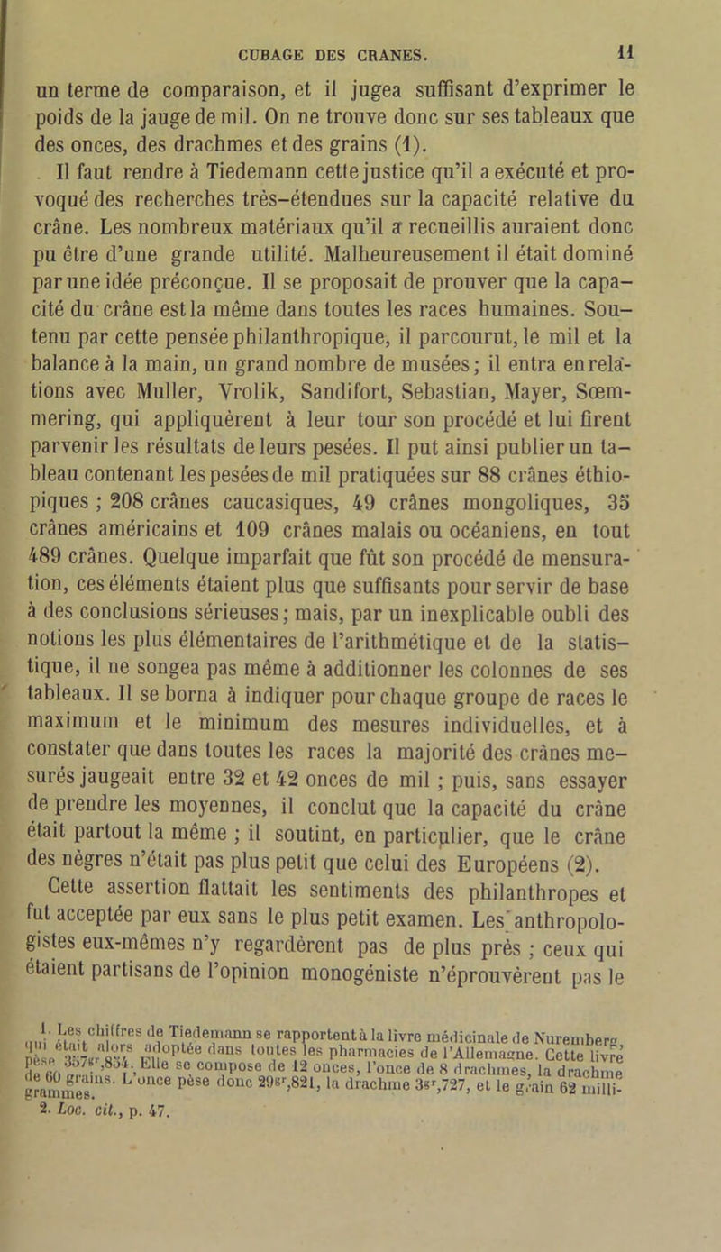 un terme de comparaison, et il jugea suffisant d’exprimer le poids de la jauge de mil. On ne trouve donc sur ses tableaux que des onces, des drachmes et des grains (1). Il faut rendre à Tiedemann cetle justice qu’il a exécuté et pro- voqué des recherches très-étendues sur la capacité relative du crâne. Les nombreux matériaux qu’il a recueillis auraient donc pu être d’une grande utilité. Malheureusement il était dominé par une idée préconçue. Il se proposait de prouver que la capa- cité du crâne est la même dans toutes les races humaines. Sou- tenu par cette pensée philanthropique, il parcourut, le mil et la balance à la main, un grand nombre de musées; il entra en rela- tions avec Muller, Yrolik, Sandifort, Sébastian, Mayer, Sœm- mering, qui appliquèrent à leur tour son procédé et lui firent parvenir les résultats de leurs pesées. Il put ainsi publier un ta- bleau contenant les pesées de mil pratiquées sur 88 crânes éthio- piques ; 208 crânes caucasiques, 49 crânes mongoliques, 35 crânes américains et 109 crânes malais ou océaniens, en tout 489 crânes. Quelque imparfait que fût son procédé de mensura- tion, ces éléments étaient plus que suffisants pour servir de base à des conclusions sérieuses; mais, par un inexplicable oubli des notions les plus élémentaires de l’arithmétique et de la statis- tique, il ne songea pas même à additionner les colonnes de ses tableaux. Il se borna à indiquer pour chaque groupe de races le maximum et le minimum des mesures individuelles, et à constater que dans toutes les races la majorité des crânes me- surés jaugeait entre 32 et 42 onces de mil ; puis, sans essayer de prendre les moyennes, il conclut que la capacité du crâne était partout la même ; il soutint, en particulier, que le crâne des nègres n’était pas plus petit que celui des Européens (2). Cette assertion flattait les sentiments des philanthropes et fut acceptée par eux sans le plus petit examen. Les'anthropolo- gistes eux-mêmes n’y regardèrent pas de plus près ; ceux qui étaient partisans de l’opinion monogéniste n’éprouvèrent pas le ; ttffres (1? Tiedemann se rapportentà la livre médicinale de Nurembern nése •V 7(!r s4tS ,;<ï °r,l6e dans ol\les,ies pharmacies de l’Ailemasne. Cette livré de ’8jt-,lille se compose de 12 onces, l’once de 8 drachmes, la drachme grammes ^ P °UC la drachme ^,727, et le g.’ain 62 miili? 2. Loc. cil., p. 47.