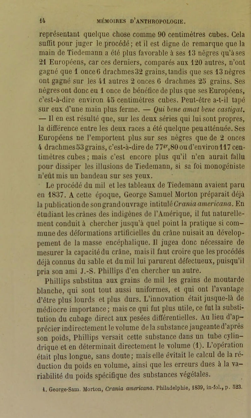 représentant quelque chose comme 90 centimètres cubes. Gela suffit pour juger le procédé; et il est digne de remarque que la main de Tiedemann a été plus favorable à ses 13 nègres qu’à ses 21 Européens, car ces derniers, comparés aux 120 autres, n’ont gagné que 1 onceO drachmes32 grains, tandis que ses 13nègres ont gagné sur les 41 autres 2 onces 6 drachmes 23 grains. Ses nègres ont donc eu 1 once de bénéfice de plus que ses Européens, c’est-à-dire environ 43 centimètres cubes. Peut-être a-t-il tapé sur eux d’une main plus ferme. — Qui bcne arnat bene castigat. — Il en est résulté que, sur les deux séries qui lui sont propres, la différence entre les deux races a été quelque peu atténuée. Ses Européens ne l’emportent plus sur ses nègres que de 2 onces 4 drachmes33grains, c’est-à-dire de 77gr,80oud’environll7 cen- timètres cubes ; mais c’est encore plus qu’il n’en aurait fallu pour dissiper les illusions de Tiedemann, si sa foi monogéniste n’eùt mis un bandeau sur ses yeux. Le procédé du mil et les tableaux de Tiedemann avaient paru en 1837. A cette époque, George Samuel Morton préparait déjà la publication de son grand ouvrage intitulé Craniaamericana. En étudiant les crânes des indigènes de l’Amérique, il fut naturelle- ment conduit à chercher jusqu’à quel point la pratique si com- mune des déformations artificielles du crâne nuisait au dévelop- pement de la masse encéphalique. Il jugea donc nécessaire de mesurer la capacité du crâne, mais il faut croire que les procédés déjà connus du sable et du mil lui parurent défectueux, puisqu’il pria son ami J.-S. Phillips d’en chercher un autre. Phillips substitua aux grains de mil les grains de moutarde blanche, qui sont tout aussi uniformes, et qui ont l’avantage d’être plus lourds et plus durs. L’innovation était jusque-là de médiocre importance ; mais ce qui fut plus utile, ce fut la substi- tution du cubage direct aux pesées différentielles. Au lieu d’ap- précier indirectement le volume de la substance jaugeante d’après son poids, Phillips versait cette substance dans un tube cylin- drique et en déterminait directement le volume (1). L’opération était plus longue, sans doute; mais elle évitait le calcul de la ré- duction du poids en volume, ainsi que les erreurs dues à la va- riabilité du poids spécifique des substances végétales. 1. George-Sam. Morton, Crania americana. Philadelphie, 1839, in-fol., p. 323.