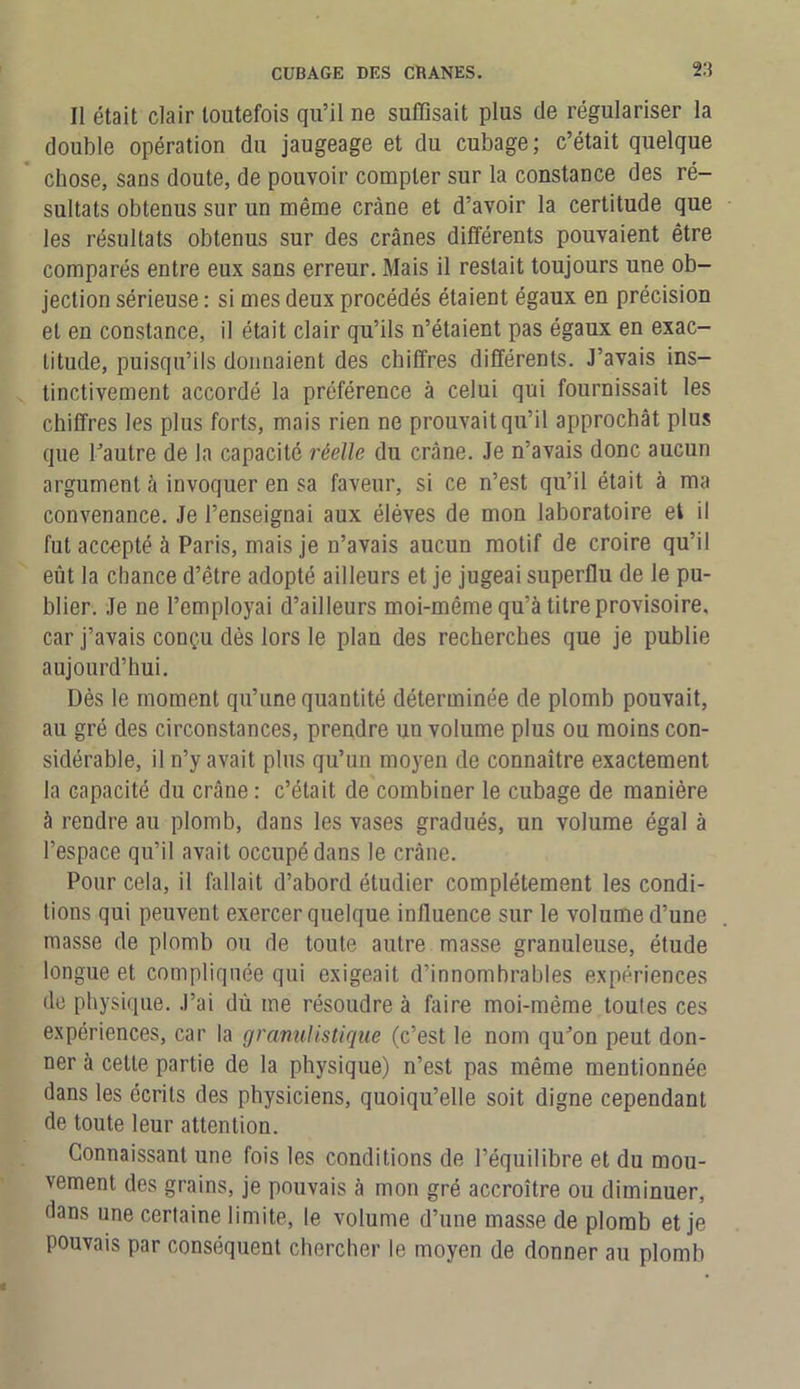Il était clair toutefois qu’il ne suffisait plus de régulariser la double opération du jaugeage et du cubage; c’était quelque chose, sans doute, de pouvoir compter sur la constance des ré- sultats obtenus sur un même crâne et d’avoir la certitude que les résultats obtenus sur des crânes différents pouvaient être comparés entre eux sans erreur. Mais il restait toujours une ob- jection sérieuse : si mes deux procédés étaient égaux en précision et en constance, il était clair qu’ils n’étaient pas égaux en exac- titude, puisqu’ils donnaient des chiffres différents. J’avais ins- tinctivement accordé la préférence à celui qui fournissait les chiffres les plus forts, mais rien ne prouvait qu’il approchât plus que l’autre de la capacité réelle du crâne. Je n’avais donc aucun argument à invoquer en sa faveur, si ce n’est qu’il était à ma convenance. Je l’enseignai aux élèves de mon laboratoire et il fut accepté à Paris, mais je n’avais aucun motif de croire qu’il eût la chance d’être adopté ailleurs et je jugeai superflu de le pu- blier. Je ne l’employai d’ailleurs moi-même qu’à titre provisoire, car j’avais conçu dès lors le plan des recherches que je publie aujourd’hui. Dès le moment qu’une quantité déterminée de plomb pouvait, au gré des circonstances, prendre un volume plus ou moins con- sidérable, il n’y avait plus qu’un moyen de connaître exactement la capacité du crâne : c’était de combiner le cubage de manière à rendre au plomb, dans les vases gradués, un volume égal à l’espace qu’il avait occupé dans le crâne. Pour cela, il fallait d’abord étudier complètement les condi- tions qui peuvent exercer quelque influence sur le volume d’une masse de plomb ou de toute autre masse granuleuse, étude longue et compliquée qui exigeait d’innombrables expériences de physique. J’ai dù me résoudre à faire moi-méme toules ces expériences, car la granulistique (c’est le nom qu’on peut don- ner à celte partie de la physique) n’est pas même mentionnée dans les écrits des physiciens, quoiqu’elle soit digne cependant de toute leur attention. Connaissant une fois les conditions de l’équilibre et du mou- vement des grains, je pouvais à mon gré accroître ou diminuer, dans une certaine limite, le volume d’une masse de plomb et je pouvais par conséquent chercher le moyen de donner au plomb