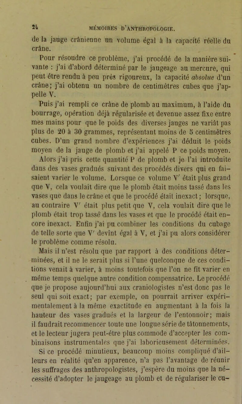 de la jauge crânienne un volume égal à la capacité réelle du crâne. Pour résoudre ce problème, j’ai procédé de la manière sui- vante : j’ai d’abord déterminé par le jaugeage au mercure, qui peut être rendu à peu près rigoureux, la capacité absolue d’un crâne; j’ai obtenu un nombre de centimètres cubes que j’ap- pelle V. Puis j’ai rempli ce crâne de plomb au maximum, à l’aide du bourrage, opération déjà régularisée et devenue assez fixe entre mes mains pour que le poids des diverses jauges ne variât pas plus de 20 à 30 grammes, représentant moins de 5 centimètres cubes. D’un grand nombre d’expériences j’ai déduit le poids moyen de la jauge de plomb et j’ai appelé P ce poids moyen. Alors j’ai pris cette quantité P de plomb et je l’ai introduite dans des vases gradués suivant des procédés divers qui en fai- saient varier le volume. Lorsque ce volume Y était plus grand que V, cela voulait dire que le plomb était moins tassé dans les vases que dans le crâne et que le procédé était inexact ; lorsque, au contraire Y' était plus petit que V, cela voulait dire que le plomb était trop tasse dans les vases et que le procédé était en- core inexact. Enfin j’ai pu combiner les conditions du cubage de telle sorte que Y' devint égal à V, et j’ai pu alors considérer le problème comme résolu. Mais il u’est résolu que par rapport à des conditions déter- minées, et il ne le serait plus si l’une quelconque de ces condi- tions venait à varier, à moins toutefois que l’on ne fît varier en môme temps quelque autre condition compensatrice. Le procédé que je propose aujourd’hui aux craniologistes n’est donc pas le seul qui soit exact; par exemple, on pourrait arriver expéri- mentalement à la même exactitude en augmentant à la fois la hauteur des vases gradués et la largeur de l’entonnoir; mais il faudrait recommencer toute une longue série de tâtonnements, et le lecteur jugera peut-être plus commode d’accepter les com- binaisons instrumentales que j’ai laborieusement déterminées. Si ce procédé minutieux, beaucoup moins compliqué d’ail- leurs en réalité qu’en apparence, n’a pas l’avantage de réunir les suffrages des anthropologistes, j’espère du moins que la né- cessité d’adopter le jaugeage au plomb et de régulariser le eu-