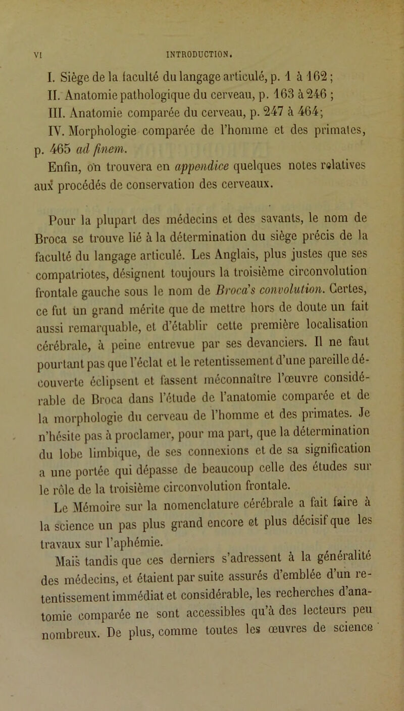 I. Siège de la lacullé du langage articulé, p. i à 162 ; II. Anatomie pathologique du cerveau, p. 163 à 246 ; III. Anatomie comparée du cerveau, p. 247 à 464; IV. Morphologie comparée de l’homme et des primates, p. 465 ad finem. Enfin, on trouvera en appendice quelques notes ralatives aux procédés de conservation des cerveaux. Pour la plupart des médecins et des savants, le nom de Broca se trouve lié à la détermination du siège précis de la faculté du langage articulé. Les Anglais, plus justes que ses compatriotes, désignent toujours la troisième circonvolution frontale gauche sous le nom de Brocà's convolution. Certes, ce fut un grand mérite que de mettre hors de doute un fait aussi remarquable, et d’établir cette première localisation cérébrale, à peine entrevue par ses devanciers. Il ne faut pourtant pas que l’éclat et le retentissement d’une pareille dé- couverte éclipsent et fassent méconnaître l’œuvre considé- rable de Broca dans l’élude de l’anatomie comparée et de la morphologie du cerveau de l’homme et des primates. Je n’hésite pas à proclamer, pour ma part, que la détermination du lobe limbique, de ses connexions et de sa signification a une portée qui dépasse de beaucoup celle des études sui le rôle de la troisième circonvolution frontale. Le Mémoire sur la nomenclature cérébrale a fait faire à la science un pas plus grand encore et plus décisif que les travaux sur l’apbémie. Mais tandis que ces derniers s’adressent à la généralité des médecins, et étaient par suite assurés d’emblée d’un re- tentissement immédiat et considérable, les recherches d ana- tomie comparée ne sont accessibles qu à des lecteurs peu nombreux. De plus, comme toutes les œuvres de science