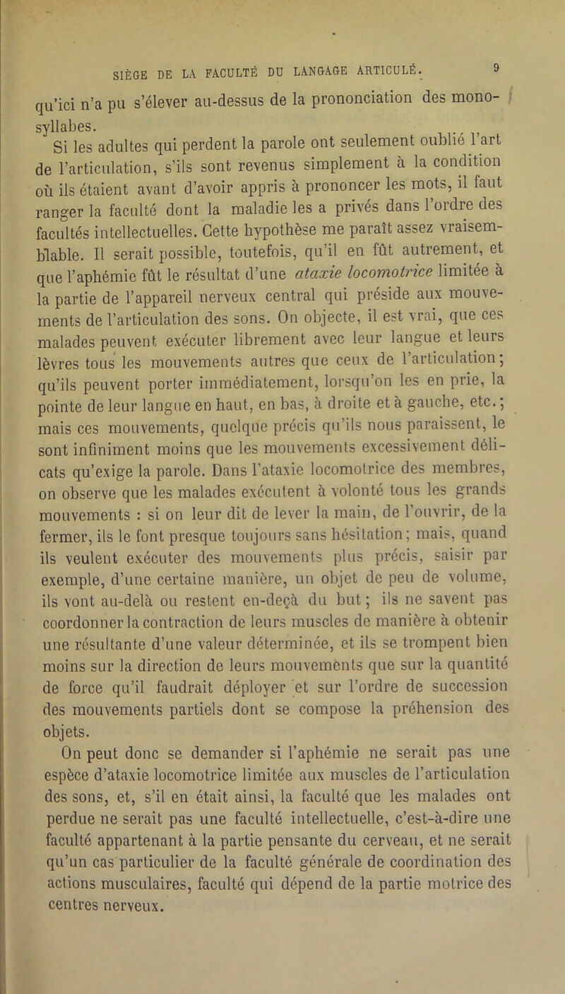 qu’ici n’a pu s’élever au-dessus de la prononciation des mono- / syllabes. ^ Si les adultes qui perdent la parole ont seulement oublié 1 art de l’articulation, s’ils sont revenus simplement à la condition où ils étaient avant d’avoir appris à prononcer les mots, il faut ranger la faculté dont la maladie les a privés dans l’ordre des facultés intellectuelles. Cette hypothèse me paraît assez vraisem- blable. Il serait possible, toutefois, qu’il en fût autrement, et que l’aphémie fût le résultat d’une ataxie locomotrice limitée à la partie de l’appareil nerveux central qui préside aux mouve- ments de l’articulation des sons. On objecte, il est vrai, que ces malades peuvent exécuter librement avec leur langue et leurs lèvres tous les mouvements autres que ceux de l’articulation; qu’ils peuvent porter immédiatement, lorsqu’on les en prie, la pointe de leur langue en haut, en bas, à droite et à gauche, etc. ; mais ces mouvements, quelque précis qu’ils nous paraissent, le sont infiniment moins que les mouvements excessivement déli- cats qu’exige la parole. Dans l’ataxie locomotrice des membres, on observe que les malades exécutent à volonté tous les grands mouvements : si on leur dit de lever la main, de l'ouvrir, de la fermer, ils le font presque toujours sans hésitation ; mais, quand ils veulent e.xécuter des mouvements plus précis, saisir par exemple, d’une certaine manière, un objet de peu de volume, ils vont au-delà ou restent en-deçà du but ; ils ne savent pas coordonner la contraction de leurs muscles de manière à obtenir une résultante d’une valeur déterminée, et ils se trompent bien moins sur la direction de leurs mouvements que sur la quantité de force qu’il faudrait déployer et sur l’ordre de succession des mouvements partiels dont se compose la préhension des objets. On peut donc se demander si l’aphémie ne serait pas une espèce d’ataxie locomotrice limitée aux muscles de l’articulation des sons, et, s’il en était ainsi, la faculté que les malades ont perdue ne serait pas une faculté intellectuelle, c’est-à-dire une faculté appartenant à la partie pensante du cerveau, et ne serait qu’un cas particulier de la faculté générale de coordination des actions musculaires, faculté qui dépend de la partie motrice des centres nerveux.