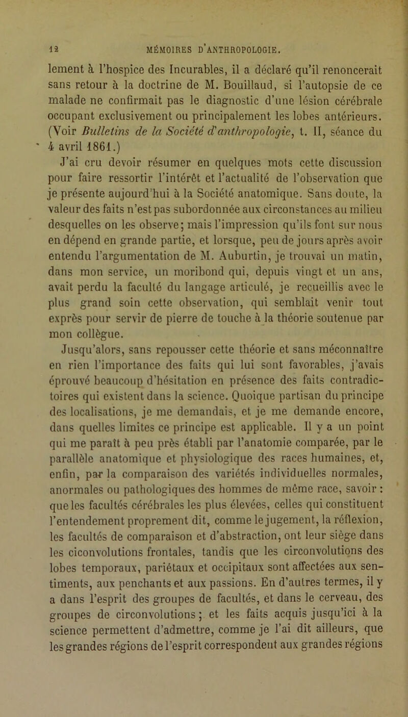 lement à l’hospice des Incurables, il a déclaré qu’il renoncerait sans retour à la doctrine de M. Bouillaud, si l’autopsie de ce malade ne confirmait pas le diagnostic d’une lésion cérébrale occupant exclusivement ou principalement les lobes antérieurs. (Voir Bulletins de la Société d'anthropologie, t. II, séance du ' 4 avril 1861.) J’ai cru devoir résumer en quelques mots cette discussion pour faire ressortir l’intérêt et l’actualité de l’observation que je présente aujourd’hui à la Société anatomique. Sans doute, la valeur des faits n’est pas subordonnée aux circonstances au milieu desquelles on les observe; mais l’impression qu’ils font sur nous en dépend en grande partie, et lorsque, peu de jours après avoir entendu l’argumentation de M. Auburtin, je trouvai un matin, dans mon service, un moribond qui, depuis vingt et un ans, avait perdu la faculté du langage articulé, je recueillis avec le plus grand soin cette observation, qui semblait venir tout exprès pour servir de pierre de touche à_la théorie soutenue par mon collègue. Jusqu’alors, sans repousser cette théorie et sans méconnaître en rien l’importance des faits qui lui sont favorables, j’avais éprouvé beaucoup d’hésitation en présence des faits contradic- toires qui existent dans la science. Quoique partisan du principe des localisations, je me demandais, et je me demande encore, dans quelles limites ce principe est applicable. Il y a un point qui me paraît à peu près établi par l’anatomie comparée, par le parallèle anatomique et physiologique des races humaines, et, enfin, parla comparaison des variétés individuelles normales, anormales ou pathologiques des hommes de même race, savoir : que les facultés cérébrales les plus élevées, celles qui constituent l’entendement proprement dit, comme le jugement, la réflexion, les facultés de comparaison et d’abstraction, ont leur siège dans les ciconvolutions frontales, tandis que les circonvolutions des lobes temporaux, pariétaux et occipitaux sont affectées aux sen- timents, aux penchants et aux passions. En d’autres termes, il y a dans l’esprit des groupes de facultés, et dans le cerveau, des groupes de circonvolutions; et les faits acquis jusqu’ici à la science permettent d’admettre, comme je l’ai dit ailleurs, que les grandes régions de l’esprit correspondent aux grandes régions