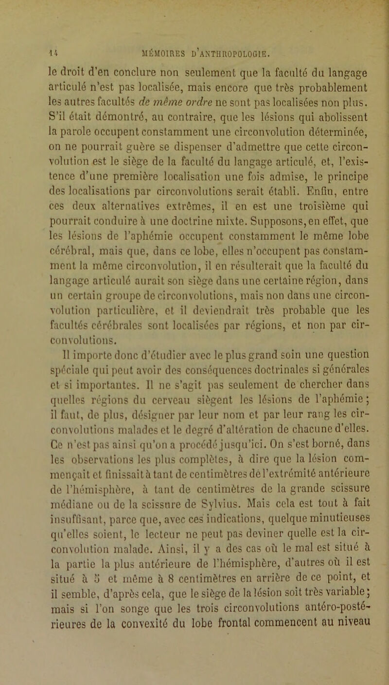 le droit d’en conclure non seulement que la faculté du langage articulé n’est pas localisée, mais encore que très probablement les autres facultés de même ordre ne sont pas localisées non plus. S’il était démontré, au contraire, que les lésions qui abolissent la parole occupent constamment une circonvolution déterminée, on ne pourrait guère se dispenser d’admettre que cette circon- volution est le siège de la faculté du langage articulé, et, l’exis- tence d’une première localisation une fois admise, le principe des localisations par circonvolutions serait établi. Enfin, entre ces deux alternatives extrêmes, il en est une troisième qui pourrait conduire à une doctrine mixte. Supposons, en effet, que les lésions de l’aphémie occupent constamment le même lobe cérébral, mais que, dans ce lobe, elles n’occupcnt pas constam- ment la même circonvolution, il en résulterait que la faculté du langage articulé aurait son siège dans une certaine région, dans un certain groupe de circonvolutions, mais non dans une circon- volution particulière, et il deviendrait très probable que les facultés cérébrales sont localisées par régions, et non par cir- convolutions. 11 importe donc d’étudier avec le plus grand soin une question spéciale qui peut avoir des conséquences doctrinales si générales et si importantes. 11 ne s’agit pas seulement de chercher dans quelles régions du cerveau siègent les lésions de l’aphémie ; il faut, de plus, désigner par leur nom et par leur rang les cir- convolutions malades et le degré d’altération de chacune d’elles. Ce n’est pas ainsi qu’on a procédé jusqu’ici. On s’est borné, dans les observations les plus complètes, à dire que la lésion com- mençait et finissait à tant de centimètres del’extrémité antérieure de l’hémisphère, à tant de centimètres de la grande scissure médiane ou de la scissure de Sylvius. Mais cela est tout à fait insuffisant, parce que, avec ces indications, quelque minutieuses qu’elles soient, le lecteur ne peut pas deviner quelle est la cir- convolution malade. Ainsi, il y a des cas où le mal est situé à la partie la plus antérieure de l’hémisphère, d’autres où il est situé ù fi et même à 8 centimètres en arrière de ce point, et il semble, d’après cela, que le siège de la lésion soit très variable ; mais si l’on songe que les trois circonvolutions antéro-posté- rieures de la convexité du lobe frontal commencent au niveau