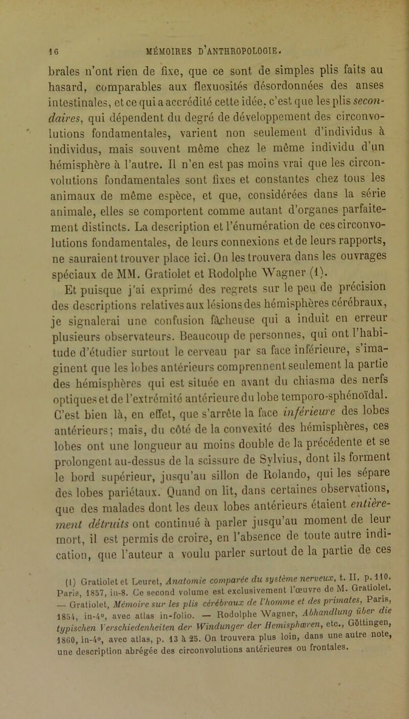 braies n’ont rien de fixe, que ce sont de simples plis faits au hasard, comparables aux flexuosités désordonnées des anses intestinales, et ce qui a accrédité cette idée, c’est que les plis secon- daires, qui dépendent du degré de développement des circonvo- lutions fondamentales, varient non seulement d’individus à individus, mais souvent même chez le môme individu d’un hémisphère à l’autre. Il n’en est pas moins vrai que les circon- volutions fondamentales sont fixes et constantes chez tous les animaux de môme espèce, et que, considérées dans la série animale, elles se comportent comme autant d’organes parfaite- ment distincts. La description et l’énumération de ces circonvo- lutions fondamentales, de leurs connexions et de leurs rapports, ne sauraient trouver place ici. On les trouvera dans les ouvrages spéciaux de MM. Gratiolet et Rodolphe Wagner (1). Et puisque j’ai exprimé des regrets sur le peu de précision des descriptions relatives aux lésions des hémisphères cérébraux, je signalerai une confusion fâcheuse qui a induit en erreur plusieurs observateurs. Beaucoup de personnes, qui ont 1 habi- tude d’étudier surtout le cerveau par sa face inférieure, s ima- ginent que les lobes antérieurs comprennent seulement la partie des hémisphères qui est située en avant du chiasma des nerfs optiques et de l’extrémité antérieure du lobe temporo-sphénoïdal. C’est bien là, en effet, que s’arrête la face inférieure des lobes antérieurs; mais, du côté de la convexité des hémisphères, ces lobes ont une longueur au moins double de la precedente et se prolongent au-dessus de la scissure de Sylvius, dont ils forment le bord supérieur, jusqu’au sillon de Rolando, qui les sépare des lobes pariétaux. Quand on lit, dans certaines observations, que des malades dont les deux lobes antérieurs étaient entière- ment détruits oni continué à parler jusqu’au moment de leui mort, il est permis de croire, en l’absence de toute autre indi- cation, que l’auteur a voulu parler surtout de la partie de ces (1) Gratiolet et Leuret, Atiatomie comparée du syüème nerveux, t. II, P; H®' Paris, 1837, ia-8. Ce second volume est exclusivement l’œuvre de M. Gratiolet. — Gratiolet, Mémoire sur les plis cérébraux de l'homme et des primates,'Pons, 1854, in-4», avec atlas in-folio. — Rodolphe Wagner, Abhandlung uber die typischen Verschiedenheiten der Windunger der Hemisphœren, etc., Gfittingen, 18G0, in-4“, avec atlas, p. 13 A 25. On trouvera plus loin, dans une autre note, une description abrégée des circonvolutions antérieures ou frontales.