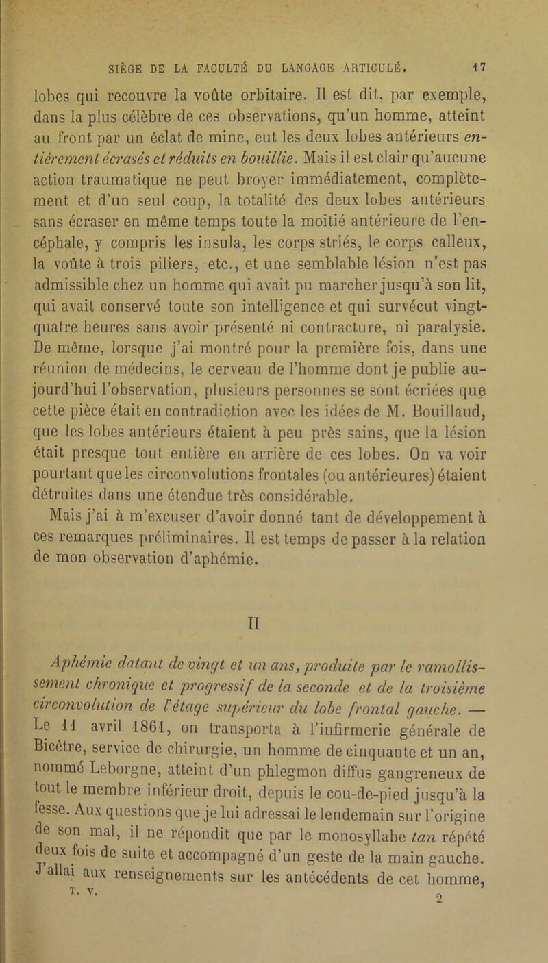 lobes qui recouvre la voûte orbitaire. Il est dit, par exemple, dans la plus célèbre de ces observations, qu’un homme, atteint au front par un éclat de mine, eut les deux lobes antérieurs en- tièrement écrasés et réduits en bouillie. Mais il est clair qu’aucune action traumatique ne peut broyer immédiatement, complète- ment et d’un seul coup, la totalité des deux lobes antérieurs sans écraser en même temps toute la moitié antérieure de l’en- céphale, y compris les insula, les corps striés, le corps calleux, la voûte à trois piliers, etc., et une semblable lésion n’est pas admissible chez un homme qui avait pu marcher jusqu’à son lit, qui avait conservé toute son intelligence et qui survécut vingt- quatre heures sans avoir présenté ni contracture, ni paralysie. De même, lorsque j’ai montré pour la première fois, dans une réunion de médecins, le cerveau de l’homme dont je publie au- jourd’hui Tobservation, plusieurs personnes se sont écriées que cette pièce était en contradiction avec les idées de M. Bouillaud, que les lobes antérieurs étaient à peu près sains, que la lésion était presque tout entière en arrière de ces lobes. On va voir pourtant que les circonvolutions frontales (ou antérieures) étaient détruites dans une étendue très considérable. Mais j’ai à m’excuser d’avoir donné tant de développement à ces remarques préliminaires. 11 est temps de passer à la relation de mon observation d’aphémie. II Aphemie datant de vingt et un ans, produite par le ramollis- sement chronique et progressif de la seconde et de la troisième circonvolution de l'étage supérieur du lobe frontal gauche. — Le II avril 1861, on transporta à l’infirmerie générale de Bicêtre, service de chirurgie, un homme de cinquante et un an, nommé Leborgne, atteint d’un phlegmon diffus gangreneux de tout le membre inférieur droit, depuis le cou-de-pied jusqu’à la fesse. Aux questions que je lui adressai le lendemain sur l’origine de son mal, il ne répondit que par le monosyllabe tan répété deux fois de suite et accompagné d’un geste de la main gauche, allai aux renseignements sur les antécédents de cet homme.