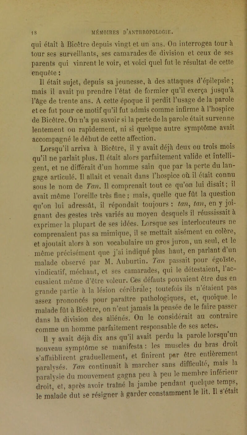 qui était à Bicôtre depuis vingt et un ans. On interrogea tour à tour ses surveillants, ses camarades de division et ceux de ses parents qui vinrent le voir, et voici quel fut le résidtat de cette enquête ; Il était sujet, depuis sa jeunesse, à des attaques d’épilepsie; mais il avait pu prendre l’état de fermier qu’il exerça jusqu’à l’âge de trente ans. A cette époque il perdit l’usage de la parole et ce fut pour ce motif qu’il fut admis comme inQrme à l’hospice de Bicêtre. On n’a pu savoir si la perte de la parole était survenne lentement ou rapidement, ni si quelque autre symptôme avait accompagné le début de cette affection. Lorsqu’il arriva à Bicôtre, il y avait déjà deux ou trois mois qu’il ne parlait plus. Il était alors parfaitement valide et intelli- gent, et ne différait d’un homme sain que par la perte du lan- gage articulé. Il allait et venait dans l’hospice où il était connu sous le nom de Tan. Il comprenait tout ce qu on lui disait; il avait même l’oreille très fine; mais, quelle que fût la question qu’on lui adressât, il répondait toujours : tan, tan, en y joi- gnant des gestes très variés au moyen desquels il réussissait à exprimer la plupart de ses idées. Lorsque ses interlocuteurs ne comprenaient pas sa mimique, il se mettait aisément en colère, et ajoutait alors à son vocabulaire un gros juron, un seul, et le môme précisément que j’ai indiqué plus haut, en parlant d un malade observé par M. Auburtin. Tan passait pour égoïste, vindicatif, méchant, et ses camarades, qui le détestaient, l’ac- cusaient môme d’être voleur. Ces défauts pouvaient être dus en grande partie à la lésion cérébrale; toutefois ils n’élaient pas assez prononcés pour paraître pathologiques, et, quoique, le malade fût à Bicêtre, on n’eut jamais la pensée de le faire passer dans la division des aliénés. On le considérait au contraire comme un homme parfaitement responsable de ses actes. 11 y avait déjà dix ans qu’il avait perdu la parole lorsqu un nouveau symptôme se manifesta : les muscles du bras droit s’affaiblirent graduellement, et finirent par être eiûièrement paralysés. Tan continuait à marcher sans difticulté, mais la paralysie du mouvement gagna peu à peu le membre inférieur droit, et, après avoir traîné la jambe pendant quelque temps, le malade dut se résigner à garder constamment le lit. 11 s'ôtait